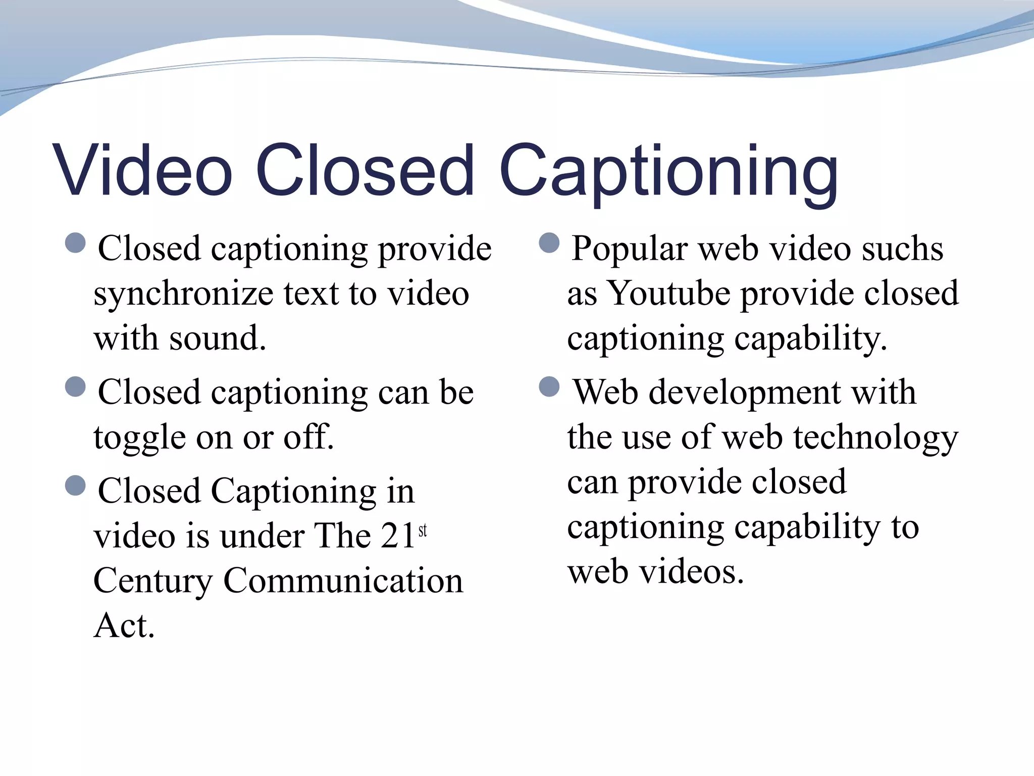 Video Closed Captioning
Closed captioning provide   Popular web video suchs
 synchronize text to video    as Youtube provide closed
 with sound.                  captioning capability.
Closed captioning can be    Web development with
 toggle on or off.            the use of web technology
Closed Captioning in         can provide closed
 video is under The 21st      captioning capability to
 Century Communication        web videos.
 Act.
 