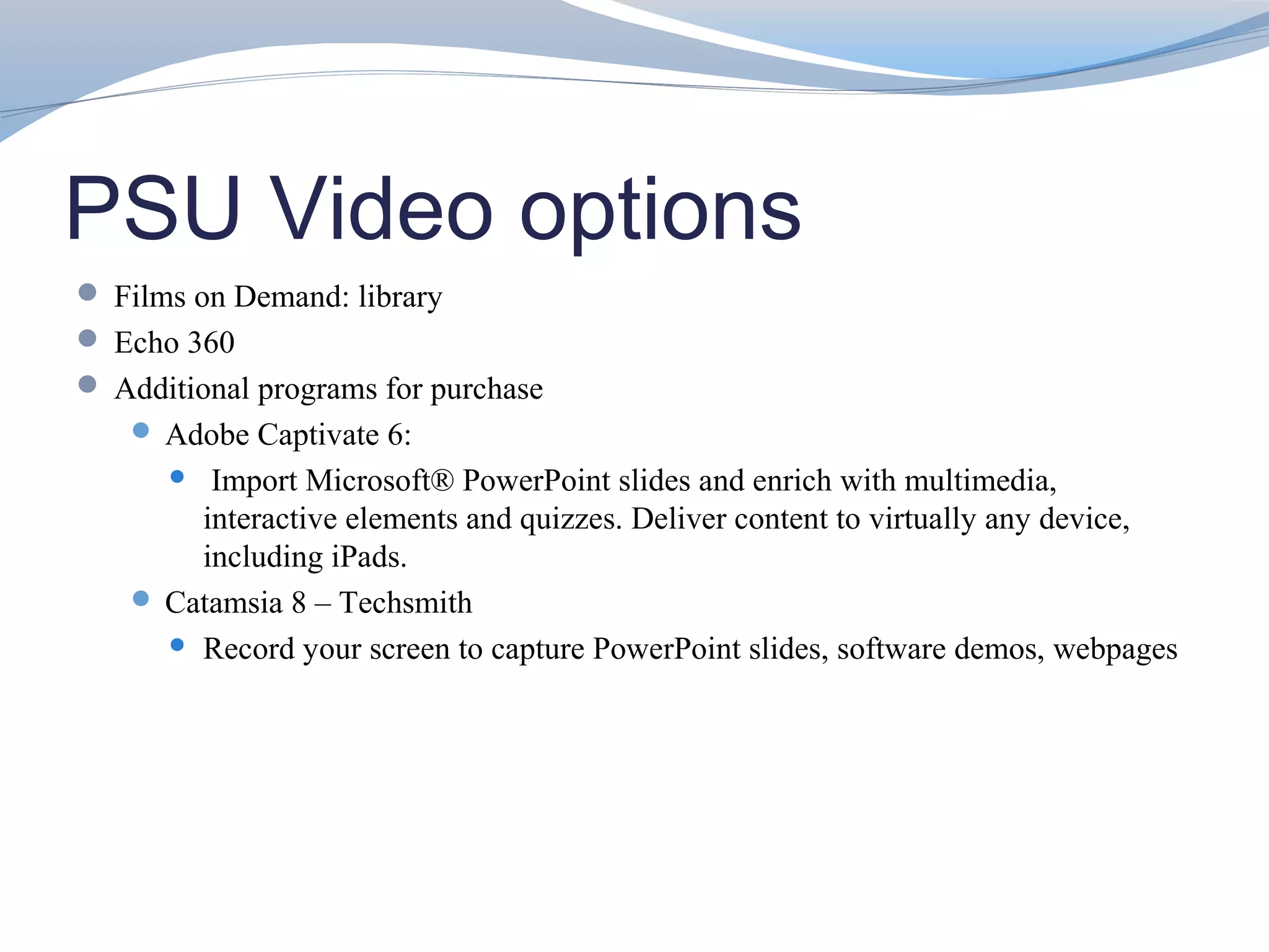 PSU Video options
 Films on Demand: library
 Echo 360
 Additional programs for purchase
    Adobe Captivate 6:
       Import Microsoft® PowerPoint slides and enrich with multimedia,
       interactive elements and quizzes. Deliver content to virtually any device,
       including iPads.
    Catamsia 8 – Techsmith
      Record your screen to capture PowerPoint slides, software demos, webpages
 