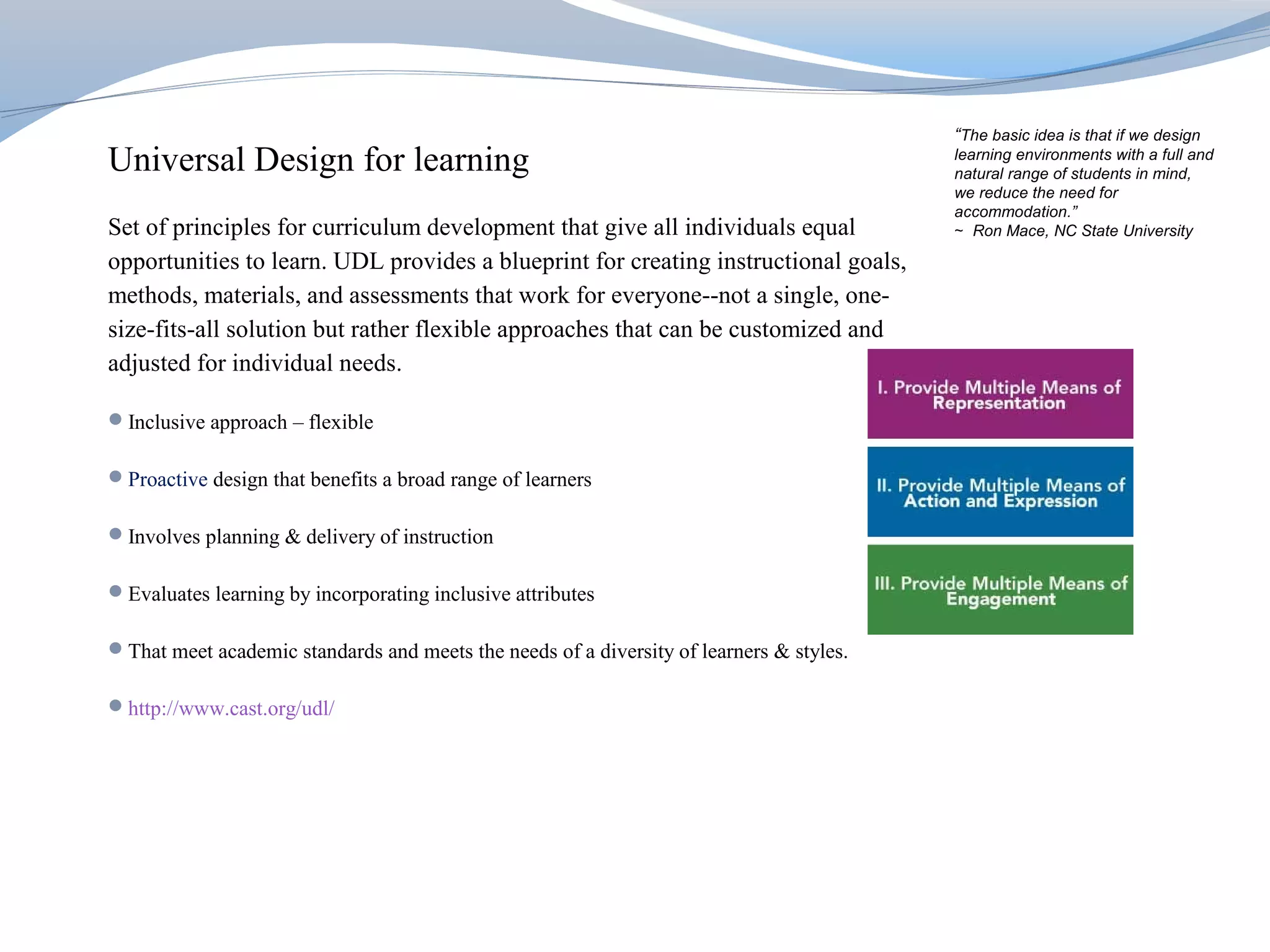 “The basic idea is that if we design
Universal Design for learning                                                            learning environments with a full and
                                                                                         natural range of students in mind,
                                                                                         we reduce the need for
                                                                                         accommodation.”
Set of principles for curriculum development that give all individuals equal             ∼ Ron Mace, NC State University

opportunities to learn. UDL provides a blueprint for creating instructional goals,
methods, materials, and assessments that work for everyone--not a single, one-
size-fits-all solution but rather flexible approaches that can be customized and
adjusted for individual needs.

Inclusive approach – flexible

Proactive design that benefits a broad range of learners

Involves planning & delivery of instruction

Evaluates learning by incorporating inclusive attributes

That meet academic standards and meets the needs of a diversity of learners & styles.

http://www.cast.org/udl/
 