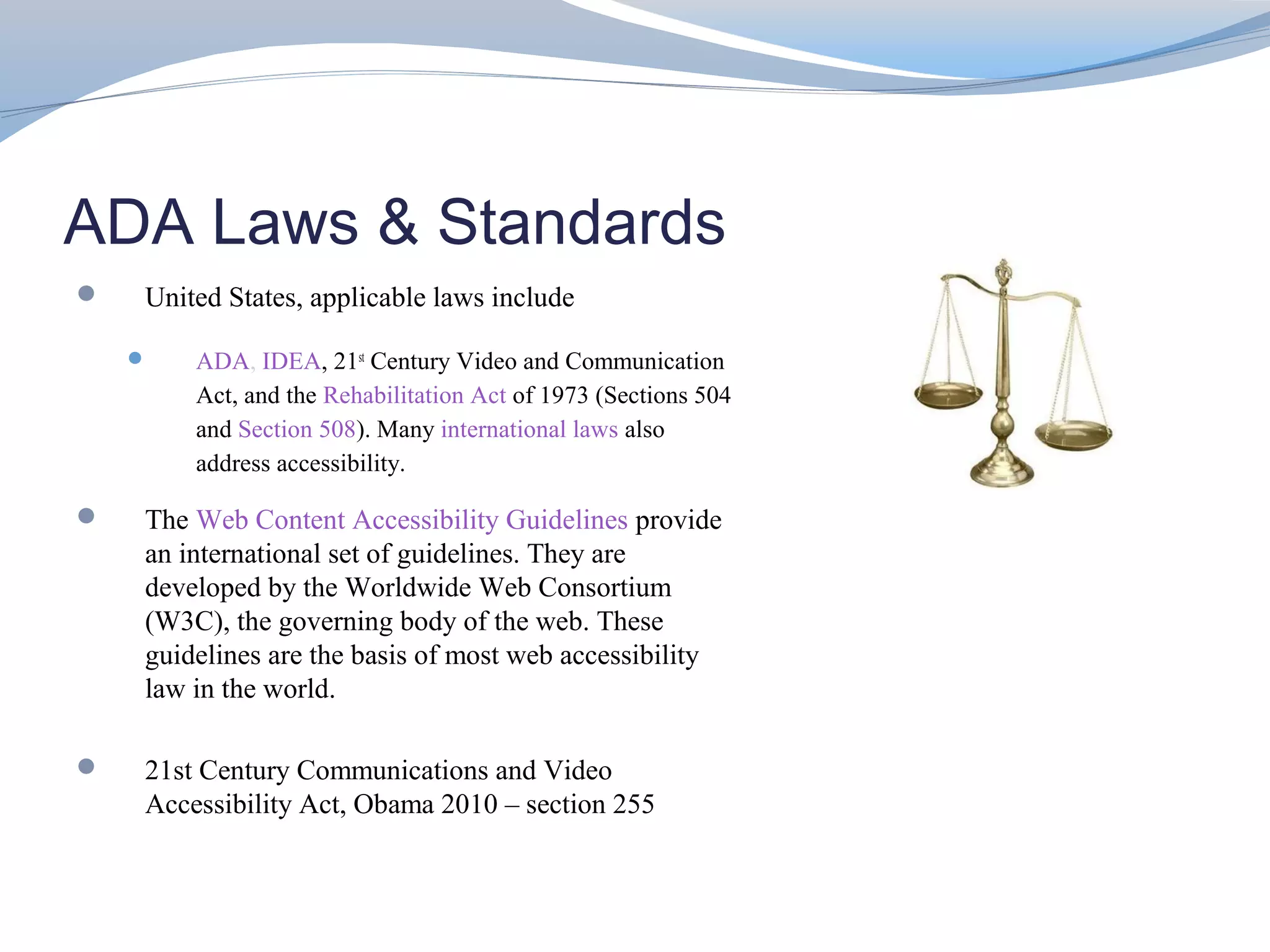 ADA Laws & Standards
   United States, applicable laws include

       ADA, IDEA, 21st Century Video and Communication
        Act, and the Rehabilitation Act of 1973 (Sections 504
        and Section 508). Many international laws also
        address accessibility.

   The Web Content Accessibility Guidelines provide
    an international set of guidelines. They are
    developed by the Worldwide Web Consortium
    (W3C), the governing body of the web. These
    guidelines are the basis of most web accessibility
    law in the world.

   21st Century Communications and Video
    Accessibility Act, Obama 2010 – section 255
 