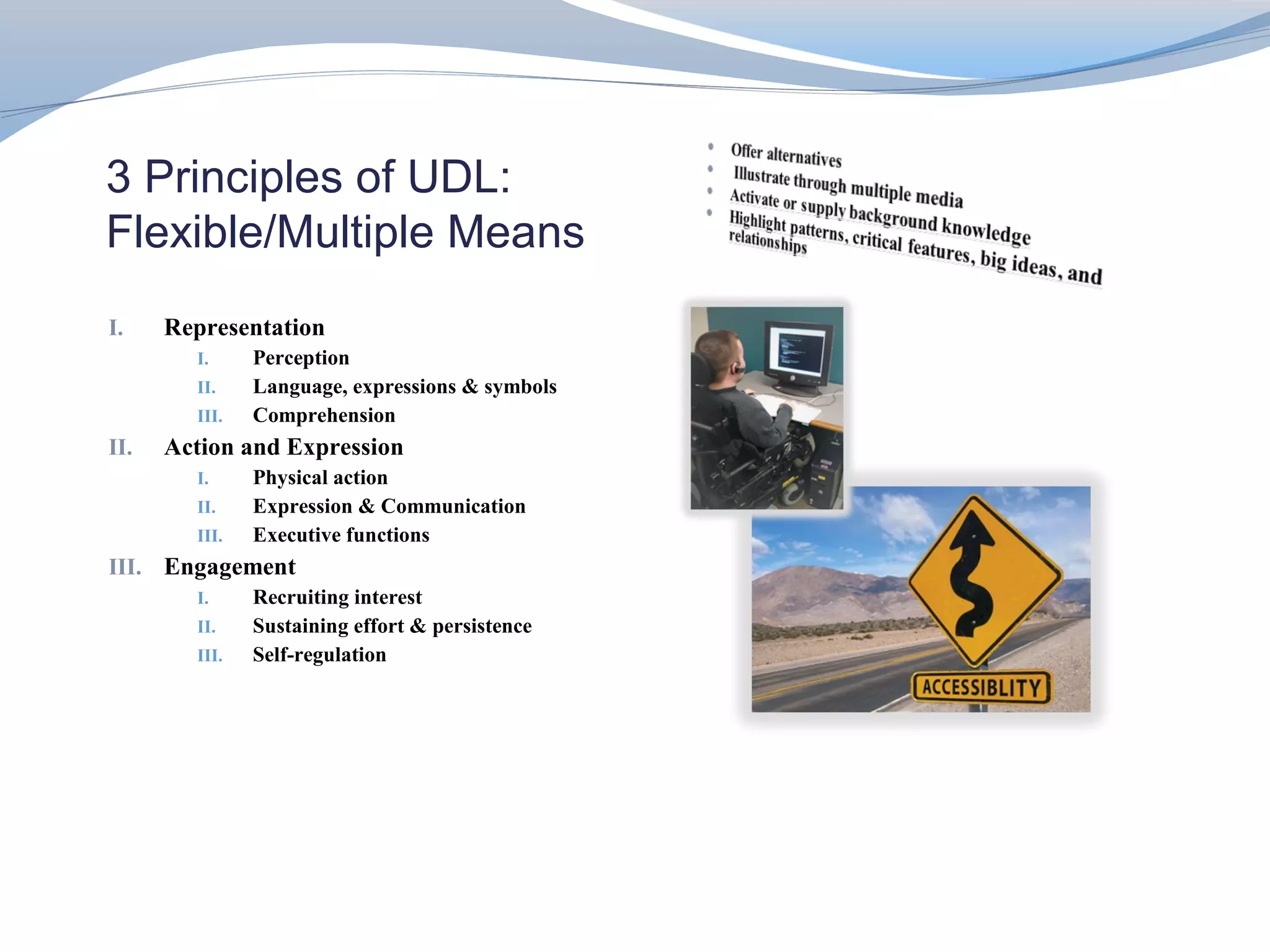 3 Principles of UDL:
Flexible/Multiple Means
I.    Representation
        I.     Perception
        II.    Language, expressions & symbols
        III.   Comprehension
II.   Action and Expression
        I.     Physical action
        II.    Expression & Communication
        III.   Executive functions
III. Engagement
        I.     Recruiting interest
        II.    Sustaining effort & persistence
        III.   Self-regulation
 