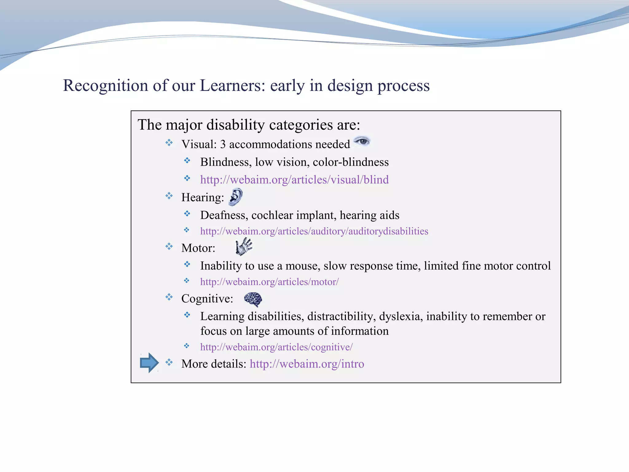 Recognition of our Learners: early in design process

          The major disability categories are:
               Visual: 3 accommodations needed
                  Blindness, low vision, color-blindness
                 http://webaim.org/articles/visual/blind

               Hearing:
                 Deafness, cochlear implant, hearing aids
                    http://webaim.org/articles/auditory/auditorydisabilities
               Motor:
                    Inability to use a mouse, slow response time, limited fine motor control
                    http://webaim.org/articles/motor/
               Cognitive:
                    Learning disabilities, distractibility, dyslexia, inability to remember or
                     focus on large amounts of information
                    http://webaim.org/articles/cognitive/
               More details: http://webaim.org/intro
 