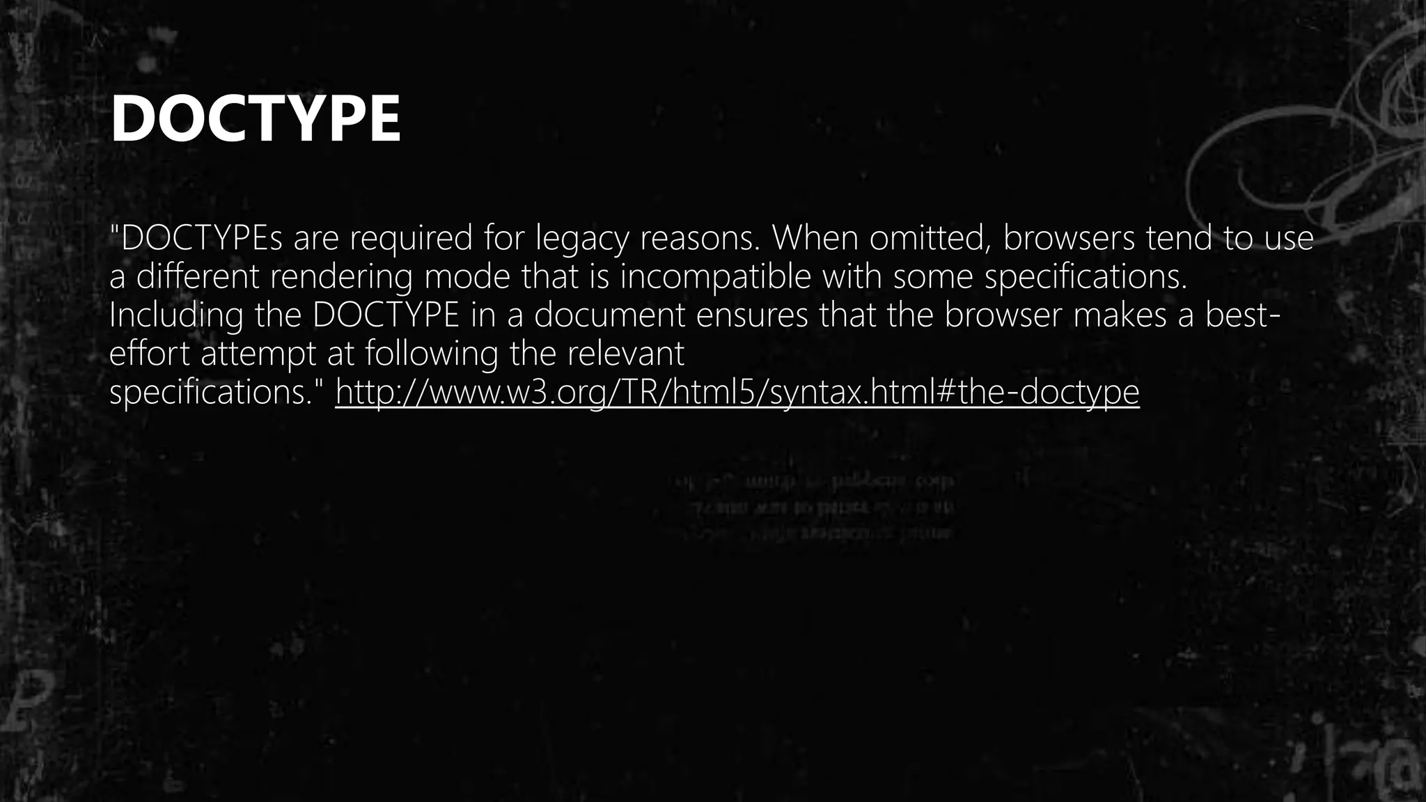DOCTYPE
"DOCTYPEs are required for legacy reasons. When omitted, browsers tend to use
a different rendering mode that is incompatible with some specifications.
Including the DOCTYPE in a document ensures that the browser makes a best-
effort attempt at following the relevant
specifications." http://www.w3.org/TR/html5/syntax.html#the-doctype
 