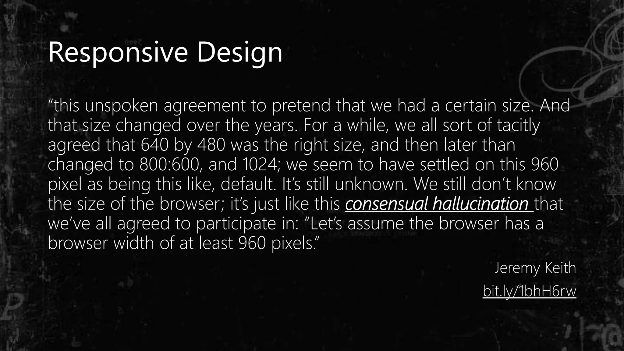 “this unspoken agreement to pretend that we had a certain size. And
that size changed over the years. For a while, we all sort of tacitly
agreed that 640 by 480 was the right size, and then later than
changed to 800:600, and 1024; we seem to have settled on this 960
pixel as being this like, default. It’s still unknown. We still don’t know
the size of the browser; it’s just like this consensual hallucination that
we’ve all agreed to participate in: “Let’s assume the browser has a
browser width of at least 960 pixels.”
Jeremy Keith
bit.ly/1bhH6rw
Responsive Design
 