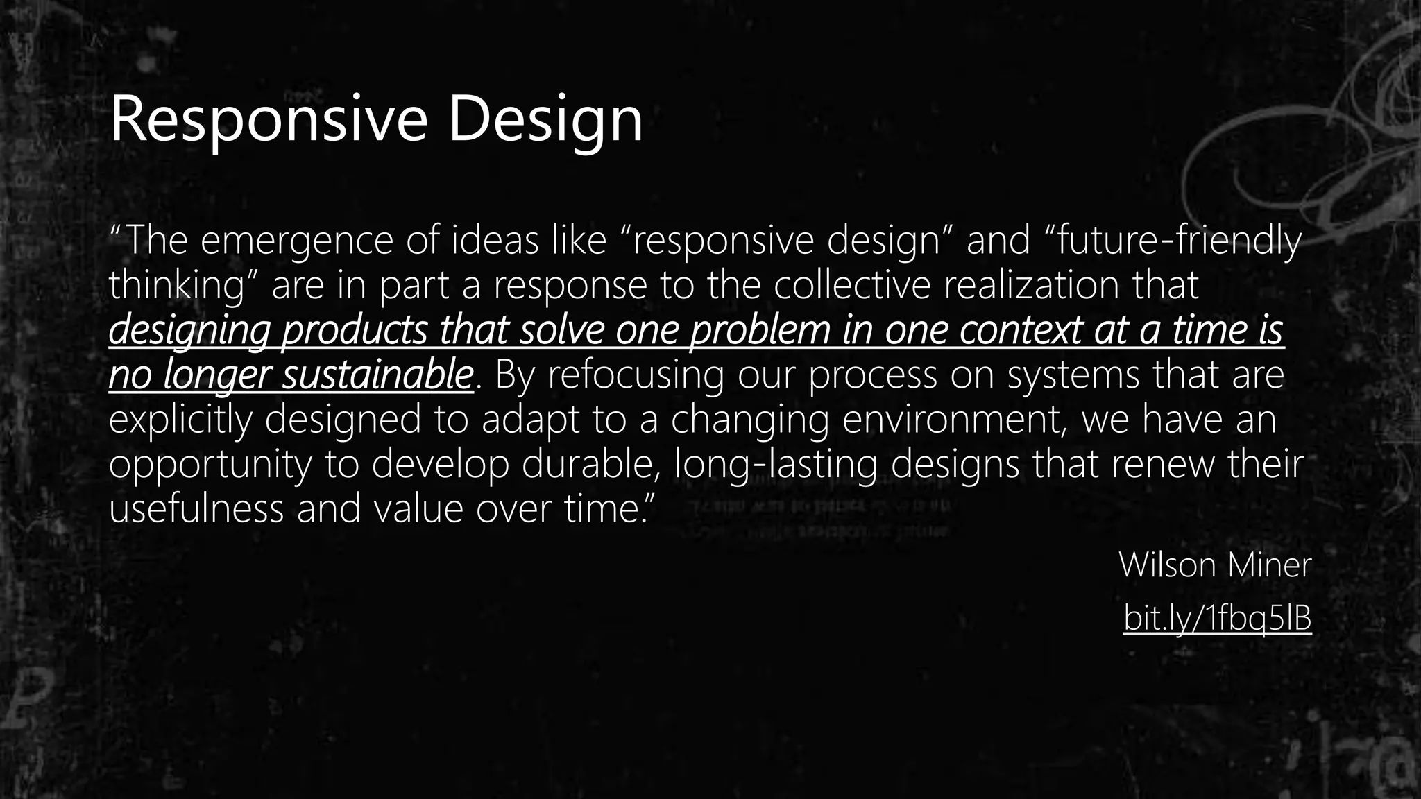 “The emergence of ideas like “responsive design” and “future-friendly
thinking” are in part a response to the collective realization that
designing products that solve one problem in one context at a time is
no longer sustainable. By refocusing our process on systems that are
explicitly designed to adapt to a changing environment, we have an
opportunity to develop durable, long-lasting designs that renew their
usefulness and value over time.”
Wilson Miner
bit.ly/1fbq5lB
Responsive Design
 