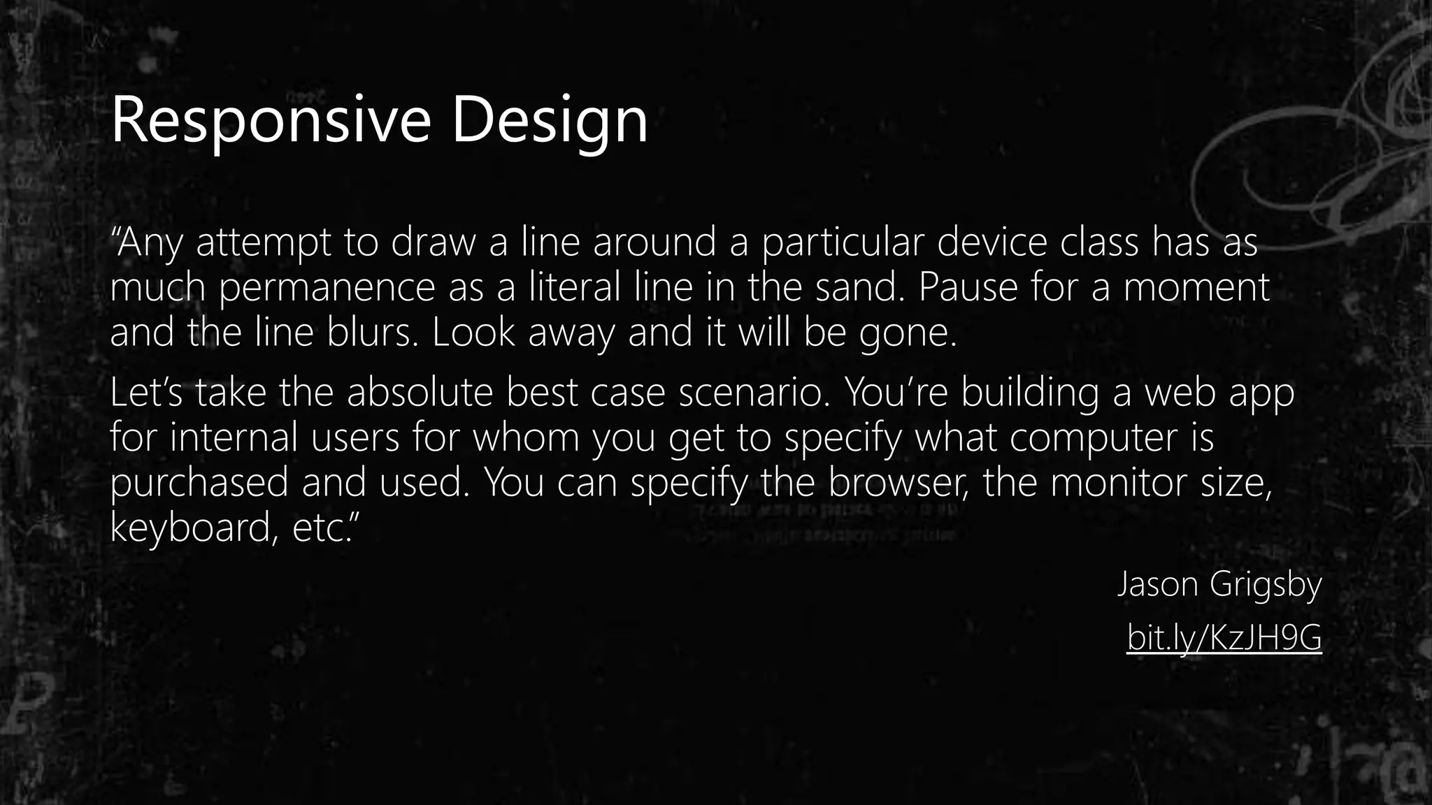 “Any attempt to draw a line around a particular device class has as
much permanence as a literal line in the sand. Pause for a moment
and the line blurs. Look away and it will be gone.
Let’s take the absolute best case scenario. You’re building a web app
for internal users for whom you get to specify what computer is
purchased and used. You can specify the browser, the monitor size,
keyboard, etc.”
Jason Grigsby
bit.ly/KzJH9G
Responsive Design
 