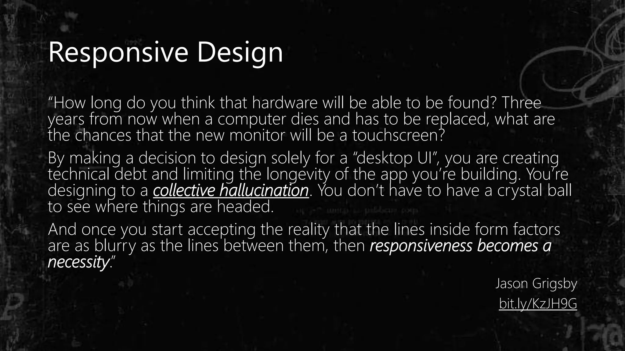 “How long do you think that hardware will be able to be found? Three
years from now when a computer dies and has to be replaced, what are
the chances that the new monitor will be a touchscreen?
By making a decision to design solely for a “desktop UI”, you are creating
technical debt and limiting the longevity of the app you’re building. You’re
designing to a collective hallucination. You don’t have to have a crystal ball
to see where things are headed.
And once you start accepting the reality that the lines inside form factors
are as blurry as the lines between them, then responsiveness becomes a
necessity.”
Jason Grigsby
bit.ly/KzJH9G
Responsive Design
 