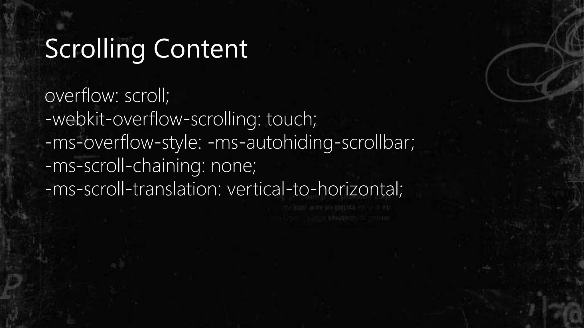 Scrolling Content
overflow: scroll;
-webkit-overflow-scrolling: touch;
-ms-overflow-style: -ms-autohiding-scrollbar;
-ms-scroll-chaining: none;
-ms-scroll-translation: vertical-to-horizontal;
 