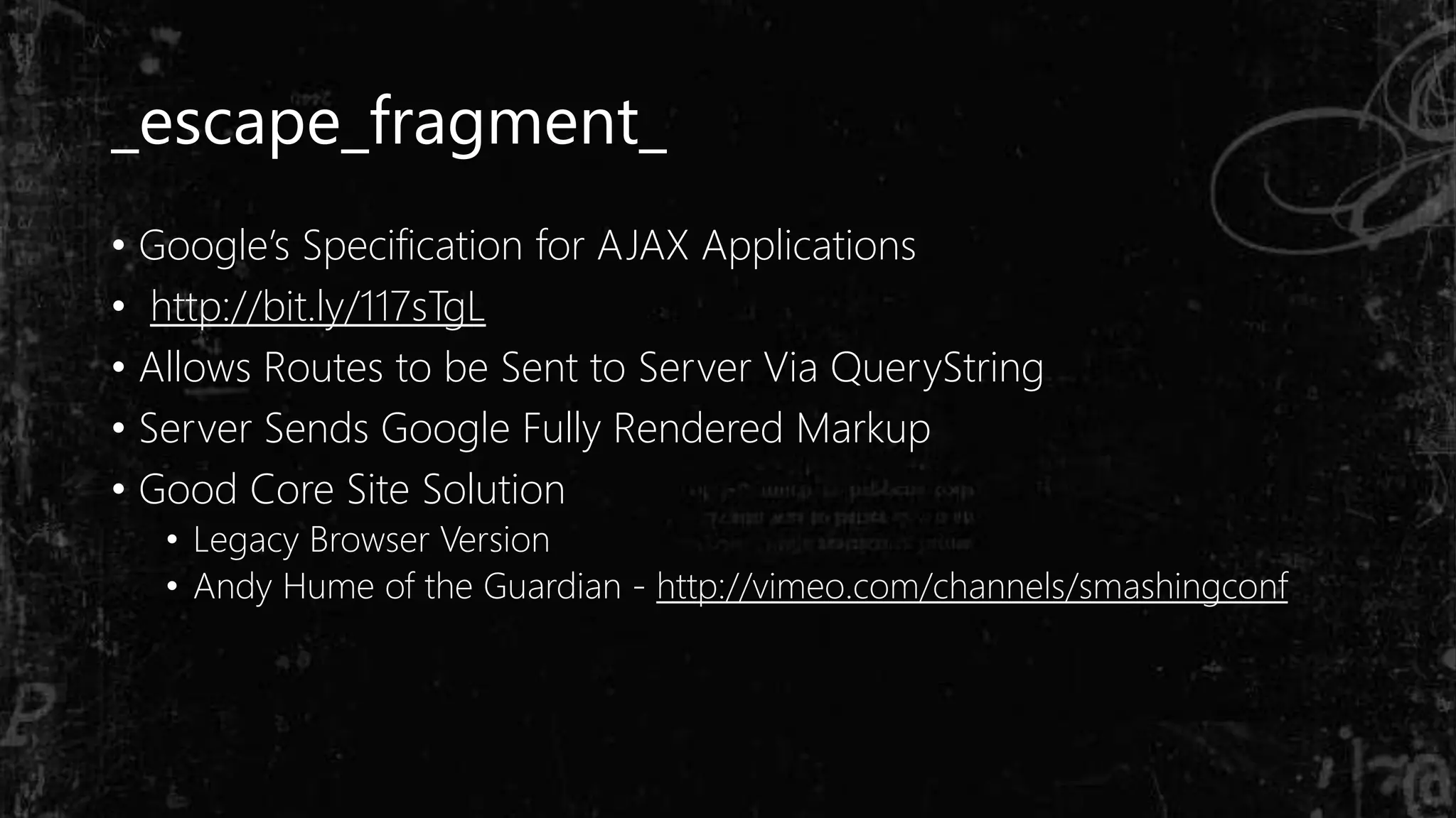 _escape_fragment_
• Google’s Specification for AJAX Applications
• http://bit.ly/117sTgL
• Allows Routes to be Sent to Server Via QueryString
• Server Sends Google Fully Rendered Markup
• Good Core Site Solution
• Legacy Browser Version
• Andy Hume of the Guardian - http://vimeo.com/channels/smashingconf
 