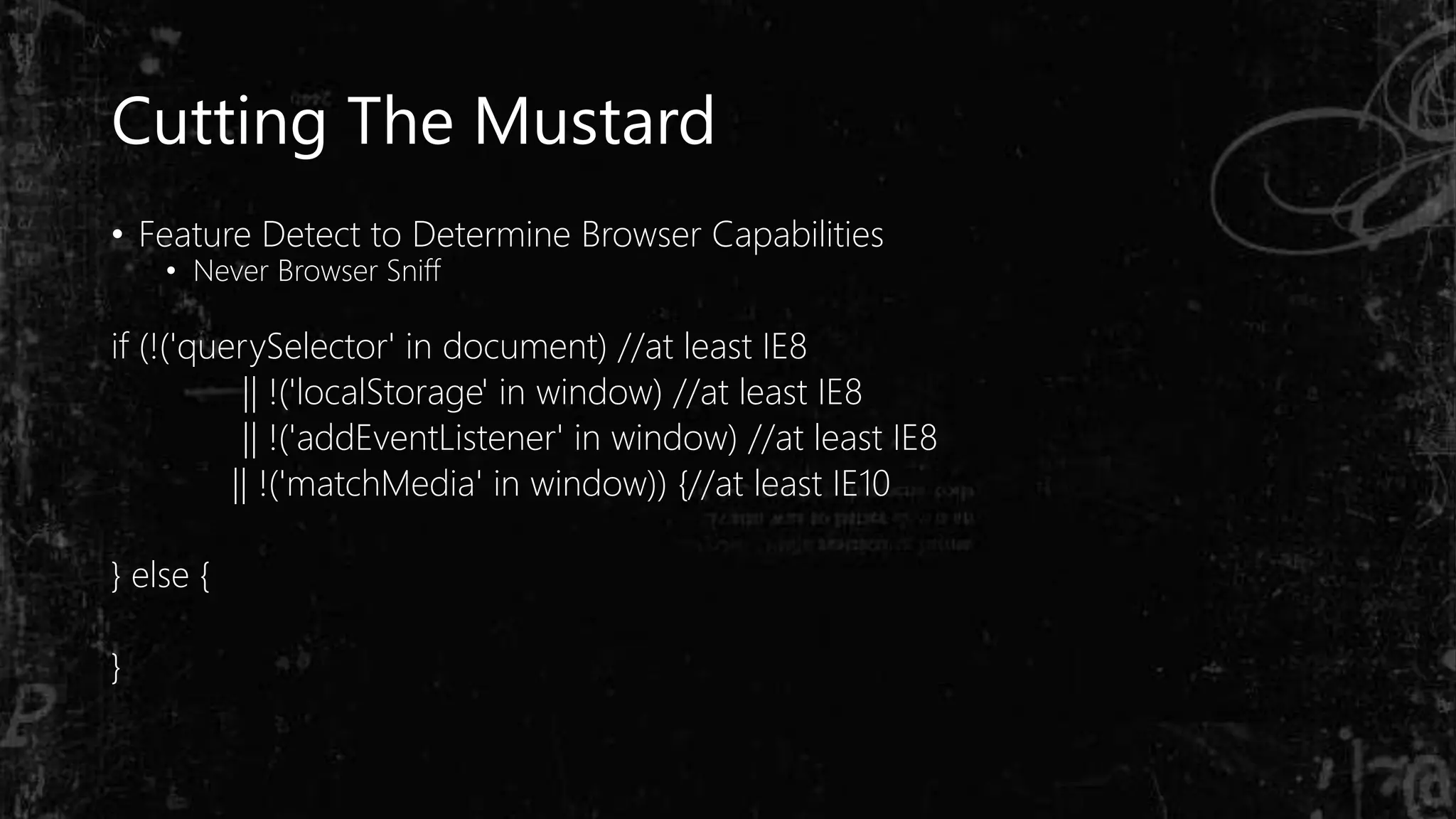 Cutting The Mustard
• Feature Detect to Determine Browser Capabilities
• Never Browser Sniff
if (!('querySelector' in document) //at least IE8
|| !('localStorage' in window) //at least IE8
|| !('addEventListener' in window) //at least IE8
|| !('matchMedia' in window)) {//at least IE10
} else {
}
 