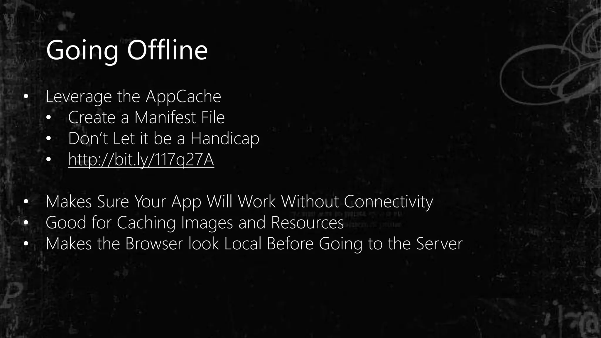 Going Offline
• Leverage the AppCache
• Create a Manifest File
• Don’t Let it be a Handicap
• http://bit.ly/117q27A
• Makes Sure Your App Will Work Without Connectivity
• Good for Caching Images and Resources
• Makes the Browser look Local Before Going to the Server
 