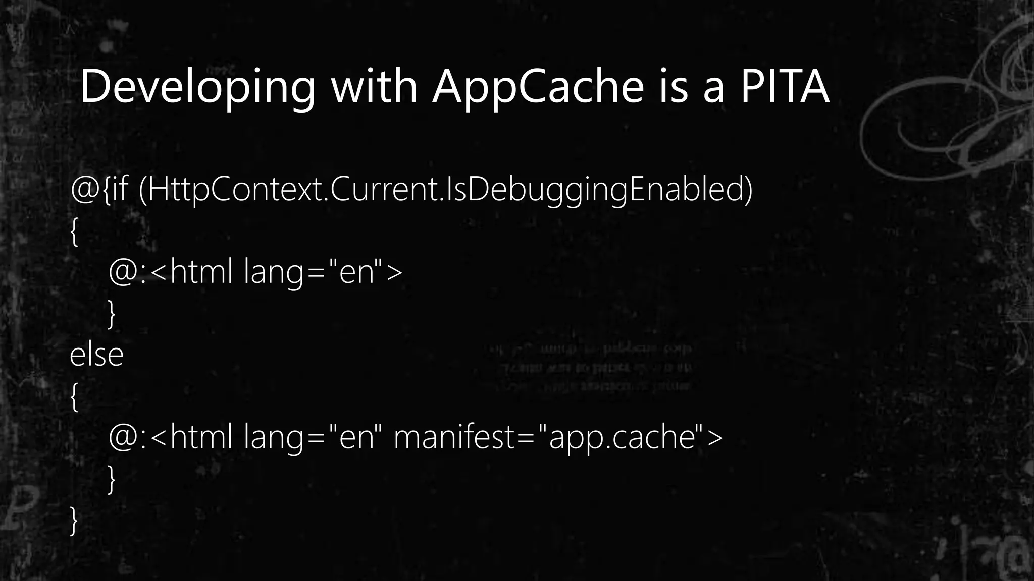 Developing with AppCache is a PITA
@{if (HttpContext.Current.IsDebuggingEnabled)
{
@:<html lang="en">
}
else
{
@:<html lang="en" manifest="app.cache">
}
}
 