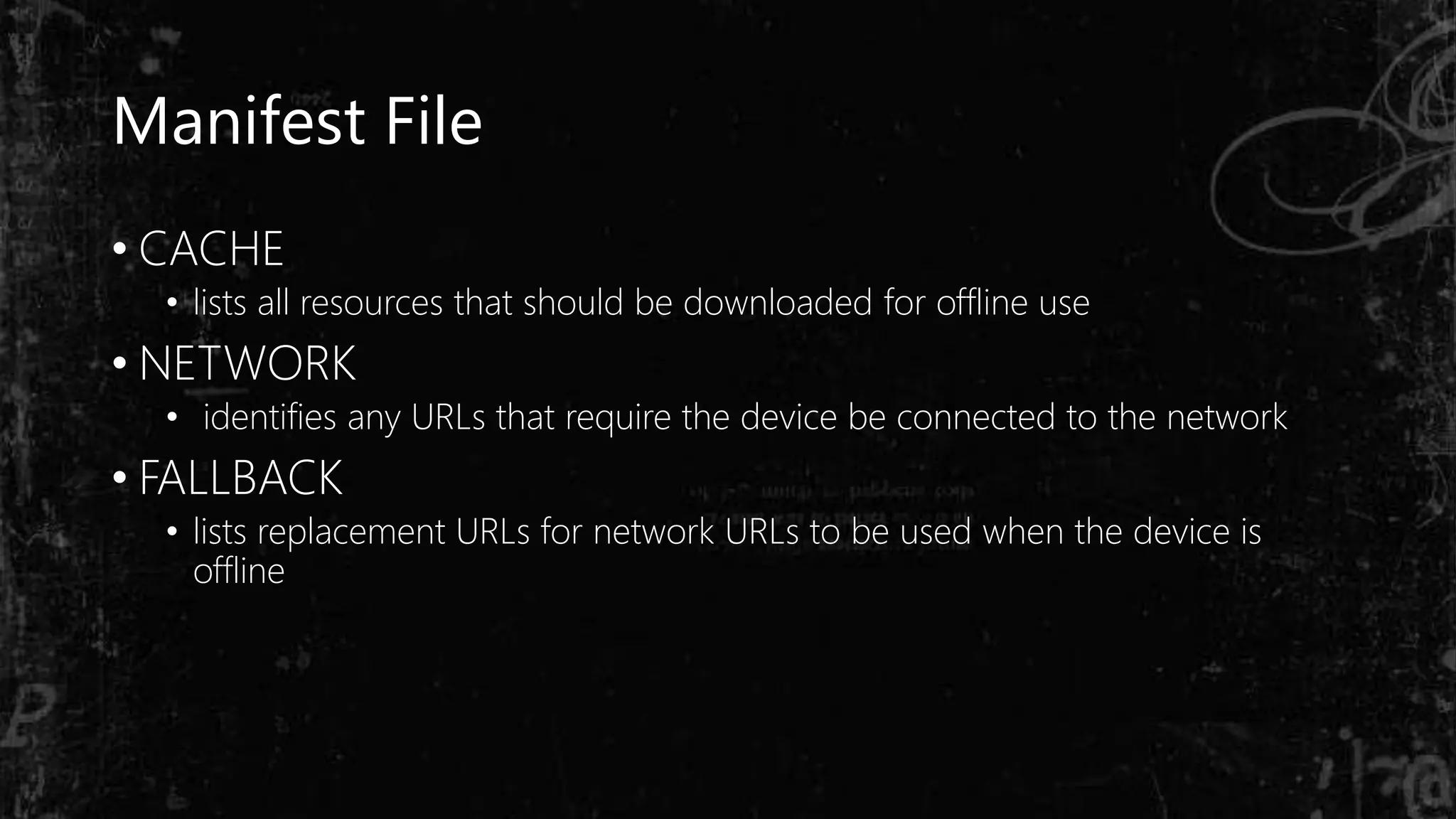 Manifest File
• CACHE
• lists all resources that should be downloaded for offline use
• NETWORK
• identifies any URLs that require the device be connected to the network
• FALLBACK
• lists replacement URLs for network URLs to be used when the device is
offline
 