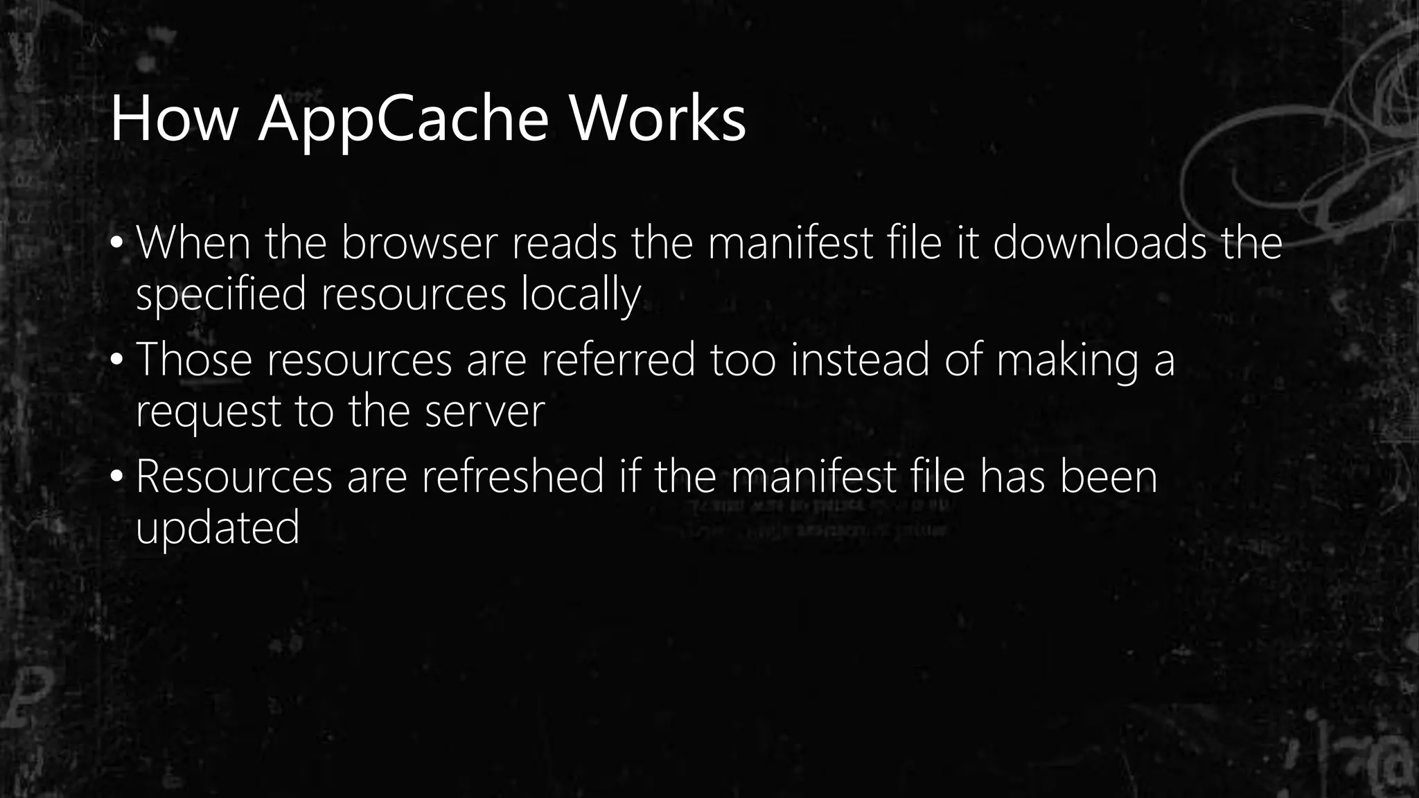 How AppCache Works
• When the browser reads the manifest file it downloads the
specified resources locally
• Those resources are referred too instead of making a
request to the server
• Resources are refreshed if the manifest file has been
updated
 