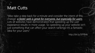 Matt Cutts
"Also take a step back for a minute and consider the intent of this
change: a faster web is great for everyone, but especially for users.
Lots of websites have demonstrated that speeding up the user
experience results in more usage. So speeding up your website isn’t
just something that can affect your search rankings–it’s a fantastic
idea for your users.“
http://bit.ly/SPPB4k
 