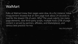 WalMart
Folks at Walmart knew their pages were slow. As a for instance, initial
measurement showed that an item page took about 24 seconds to
load for the slowest 5% of users. Why? The usual culprits: too many
page elements, slow third-party scripts, multiple hosts (25% of page
content is served by partners, affiliates, and Marketplace), and
various best practice no-nos
http://bit.ly/WajJbB
 