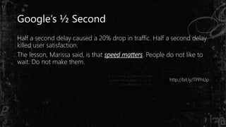 Google’s ½ Second
Half a second delay caused a 20% drop in traffic. Half a second delay
killed user satisfaction.
The lesson, Marissa said, is that speed matters. People do not like to
wait. Do not make them.
http://bit.ly/TPPhUp
 