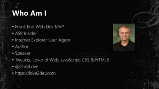 Who Am I
• Front-End Web Dev MVP
• ASP Insider
• Internet Explorer User Agent
• Author
• Speaker
• Tweaker, Lover of Web, JavaScript, CSS & HTML5
• @ChrisLove
• https://love2dev.com
 