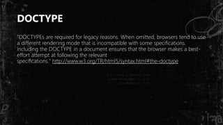 DOCTYPE
"DOCTYPEs are required for legacy reasons. When omitted, browsers tend to use
a different rendering mode that is incompatible with some specifications.
Including the DOCTYPE in a document ensures that the browser makes a best-
effort attempt at following the relevant
specifications." http://www.w3.org/TR/html5/syntax.html#the-doctype
 