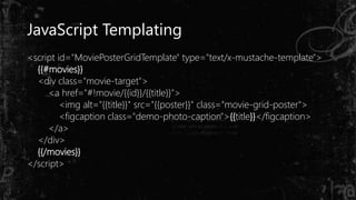 JavaScript Templating
<script id="MoviePosterGridTemplate" type="text/x-mustache-template">
{{#movies}}
<div class="movie-target">
<a href="#!movie/{{id}}/{{title}}">
<img alt="{{title}}" src="{{poster}}" class="movie-grid-poster">
<figcaption class="demo-photo-caption">{{title}}</figcaption>
</a>
</div>
{{/movies}}
</script>
 