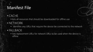 Manifest File
• CACHE
• lists all resources that should be downloaded for offline use
• NETWORK
• identifies any URLs that require the device be connected to the network
• FALLBACK
• lists replacement URLs for network URLs to be used when the device is
offline
 