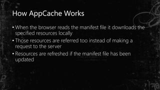 How AppCache Works
• When the browser reads the manifest file it downloads the
specified resources locally
• Those resources are referred too instead of making a
request to the server
• Resources are refreshed if the manifest file has been
updated
 