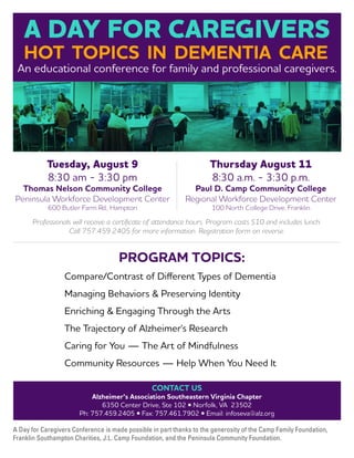 Thursday August 11
8:30 a.m. - 3:30 p.m.
Paul D. Camp Community College
Regional Workforce Development Center
100 North College Drive, Franklin
Tuesday, August 9
8:30 am - 3:30 pm
Thomas Nelson Community College
Peninsula Workforce Development Center
600 Butler Farm Rd., Hampton
A Day for Caregivers Conference is made possible in part thanks to the generosity of the Camp Family Foundation,
Franklin Southampton Charities, J.L. Camp Foundation, and the Peninsula Community Foundation.
CONTACT US
Alzheimer’s Association Southeastern Virginia Chapter
6350 Center Drive, Ste 102 • Norfolk, VA 23502
Ph: 757.459.2405 • Fax: 757.461.7902 • Email: infoseva@alz.org
An educational conference for family and professional caregivers.
Professionals will receive a certificate of attendance hours. Program costs $10 and includes lunch.
Call 757.459.2405 for more information. Registration form on reverse.
A DAY FOR CAREGIVERS
HOT TOPICS IN DEMENTIA CARE
Compare/Contrast of Different Types of Dementia
Managing Behaviors  Preserving Identity
Enriching  Engaging Through the Arts
The Trajectory of Alzheimer's Research
Caring for You — The Art of Mindfulness
Community Resources — Help When You Need It
PROGRAM TOPICS:
 