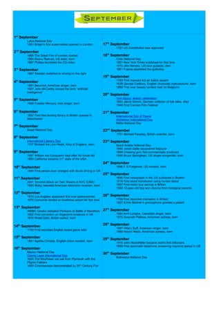 1st
September
Lybia National Day
1951 Britain's first supermarket opened in London
2nd
September
1666 The Great Fire of London started
1964 Keanu Reeves, US actor, born
1987 Phillips launched the CD-video
3rd
September
1967 Sweden switched to driving on the right
4th
September
1981 Beyoncé, American singer, born
1927 John McCarthy coined the term “artificial
intelligence”
5th
September
1946 Freddie Mercury, rock singer, born
6th
September
1852 First free lending library in Britain opened in
Manchester
7th
September
Brazil National Day
8th
September
International Literacy Day
1157 Richard the Lion Heart, King of England, born
9th
September
1087 William the Conqueror died after his horse fell
1850 California became 31st
state of the USA
10th
September
1894 First person ever charged with drunk driving in UK
11th
September
2001 Terrorist attack on Twin Towers in NYC (USA)
1965 Moby, talented American electronic muscian, born
12th
September
1910 Los Angeles appointed first ever policewoman
1970 Concorde landed at Heathrow airport for first time
13th
September
490BC Greeks defeated Persians at Battle of Marathon
1902 First conviction on fingerpirnt evidence in UK
1916 Roald Dahl, British author, born
14th
September
1759 First recorded English board game sold
15th
September
1891 Agatha Christie, English crime novelist, born
16th
September
Mexico National Day
Ozone Layer International Day
1620 The Mayflower set sail from Plymouth with the
Pilgrim Fathers
1953 Cinemascope demonstrated by 20th
Century Fox
17th
September
1787 US Constitution was approved
18th
September
Chile National Day
1851 New York Times published for first time
1970 Jimi Hendrix, US rock guitarist, died
1981 France abolished the guillotine
19th
September
1783 First manned hot air ballon ascent
1839 George Cadbury, English chocolate manufacturer, born
1888 First ever beauty contest held (in Belgium)
20th
September
Yom Kippur Jewish celebration
1863 Jakob Grimm, German collector of folk tales, died
1946 First Cannes Film Festival
21st
September
International Day of Peace
Alzheimer International Day
Malta National Day
22nd
September
1791 Michael Faraday, British scientist, born
23rd
September
Saudi Arabia National Day
1846 Johan Galle discovered Neptune
1848 Chewing gum first commercially produced
1949 Bruce Springteen, US singer-songwriter, born
24th
September
1896 F S Fiztgerald, US novelist, born
25th
September
1690 First newspaper in the US published in Boston
1818 First blood transfusion using human blood
1897 First motor bus service in Britain
1992 12-year-old boy won divorce from biological parents
26th
September
1769 First recorded cremation in Britain
1887 Emile Berliner's gramophone granted a patent
27th
September
1984 Avril Lavigne, Canadian singer, born
1972 Gwyneth Paltrow, American actress, born
28th
September
1987 Hillary Duff, American singer, born
1968 Naomi Watts, American actress, born
29th
September
1916 John Rockefeller became worl's first billionaire
1950 First automatic telephone answering machine tested in US
30th
September
Botswana National Day
 