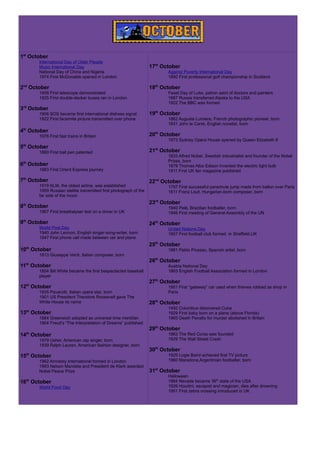 1st
October
International Day of Older People
Music International Day
National Day of China and Nigeria
1974 First McDonalds opened in London
2nd
October
1608 First telescope demonstrated
1925 First double-decker buses ran in London
3rd
October
1906 SOS became first international distress signal
1922 First facsimile picture transmitted over phone
4th
October
1976 First fast trains in Britain
5th
October
1880 First ball pen patented
6th
October
1883 First Orient Express journey
7th
October
1919 KLM, the oldest airline, was established
1959 Russian stellite transmitted first photograph of the
far side of the moon
8th
October
1967 First breathalyser test on a driver in UK
9th
October
World Post Day
1940 John Lennon, English singer-song-writer, born
1947 First phone call made between car and plane
10th
October
1813 Giuseppe Verdi, Italian composer, born
11th
October
1854 Bill White became the first bespectacled baseball
player
12th
October
1935 Pavarotti, Italian opera star, born
1901 US President Theodore Roosevelt gave The
White House its name
13th
October
1884 Greenwich adopted as universal time meridian
1904 Freud's “The Interpretation of Dreams” published
14th
October
1979 Usher, American rap singer, born
1939 Ralph Lauren, American fashion designer, born
15th
October
1962 Amnesty International formed in London
1993 Nelson Mandela and President de Klerk awarded
Nobel Peace Prize
16th
October
World Food Day
17th
October
Against Poverty International Day
1860 First professional golf championship in Scotland
18th
October
Feast Day of Luke, patron saint of doctors and painters
1887 Russia transferred Alaska to the USA
1922 The BBC was formed
19th
October
1862 Auguste Lumiere, French photographic pioneer, born
1931 John le Carré, English novelist, born
20th
October
1973 Sydney Opera House opened by Queen Elizabeth II
21st
October
1833 Alfred Nobel, Swedish industrialist and founder of the Nobel
Prizes, born
1879 Thomas Alba Edison invented the electric light bulb
1911 First UK fan magazine published
22nd
October
1797 First successful parachute jump made from ballon over Paris
1811 Franz Liszt, Hungarian-born composer, born
23rd
October
1940 Pelé, Brazilian footballer, born
1946 First meeting of General Assembly of the UN
24th
October
United Nations Day
1857 First football club formed in Sheffield,UK
25th
October
1881 Pablo Picasso, Spanish artist, born
26th
October
Austria National Day
1863 English Football Association formed in London
27th
October
1901 First “gateway” car used when thieves robbed as shop in
Paris
28th
October
1492 Columbus discovered Cuba
1929 First baby born on a plane (above Florida)
1965 Death Penalty for murder abolished in Britain
29th
October
1863 The Red Corss was founded
1929 The Wall Street Crash
30th
October
1925 Logie Baird tested first TV pictures
1960 Maradona,Argentinian footballer, born
31st
October
Halloween
1864 Nevada became 36th
state of the USA
1926 Houdini, escapist and magician, dies after drowning
1951 First zebra crossing introduced in UK
 