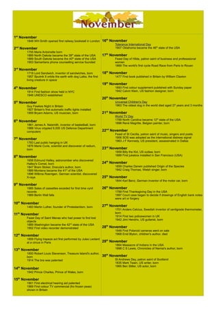 1st
November
1848 WH Smith opened first railway bookstall in London
2nd
November
1755 Marie Antoinette born
1889 North Dakota became the 39th
state of the USA
1889 South Dakota became the 40th
state of the USA
1953 Samaritans phone counselling service founded
3rd
November
1718 Lord Sandwich, inventor of sandwiches, born
1957 Sputnik II orbits the earth with dog Laika, the first
living creature in space
4th
November
1914 First fashion show held in NYC
1946 UNESCO established
5th
November
Guy Fawkes Night in Britain
1927 Britain's first automatic traffic lights installed
6th
November
1861 James A. Naismith, inventor of basketball, born
1988 Virus crippled 6,000 US Defence Department
computers
7th
November
1783 Last public hanging in UK
1876 Marie Curie, scientist and discoverer of radium,
born
8th
November
1656 Edmund Halley, astronomber who discovered
Halley's Comet, born
1847 Bram Stoker, Dracula's author, born
1889 Montana became the 41st
of the USA
1896 Willima Roentgen, German scientist, discovered
X-rays
9th
November
1985 Sales of cassettes exceded for first time vynil
records
1989 Berlin Wall falls
10th
November
1483 Martin Luther, founder of Protestantism, born
11th
November
Feast Day of Saint Menas who had power to find lost
objects
1889 Washington became the 42nd
state of the USA
1952 First video recorder demonstrated
12th
November
1859 Flying trapeze act first performed by Jules Leotard
at a circus in Paris
13th
November
1850 Robert Louis Stevenson, Treasure Island's author,
born
1914 The bra was patented
14th
November
1942 Prince Charles, Prince of Wales, born
15th
November
1901 First electrical hearing aid patented
1969 First colour TV commercial (fro frozen peas)
shown in Britain
16th
November
Tolerance International Day
1907 Oklahoma became the 46th
state of the USA
17th
November
Feast Day of Hilda, patron saint of business and professional
women
1869 The world's first cycle Road Race from Paris to Rouen
18th
November
1477 First book published in Britain by William Claxton
19th
November
1893 First colour supplement published with Sunday paper
1942 Calvin Klein, US fashion designer, born
20th
November
Universal Children's Day
1963 The oldest dog in the world died aged 27 years and 3 months
21st
November
World TV Day
1789 North Carolina became 12th
state of the USA
1898 René Magritte, Belgian painter, born
22nd
November
Feast of St Cecilia, patron saint of music, singers and poets
1906 SOS was adopted as the international distress signal
1963 J F Kennedy, US president, assassinated in Dallas
23rd
November
1859 Billy the Kid, US outlaw, born
1889 First jukebox installed in San Francisco (USA)
24th
November
1859 Charles Darwin published Origin of the Species
25th
November
1844 Karl Benz, German inventor of the motor car, born
26th
November
1789 First Thanksgiving Day in the USA
1987 Court case began to decide if drawings of English bank notes
were art or forgery
27th
November
1701 Anders Celcius, Swedish inventor of centigrade thermometer,
born
1914 First two policewomen in UK
1942 Jimi Hendrix, US guitarist, born
28th
November
1948 First Polaroid cameras went on sale
1968 Enid Blyton, children's author, died
29th
November
1864 Massacre of Indians in the USA
1898 C S Lewis, Chronicles of Narnia's author, born
30th
November
St Andrews Day, patron saint of Scotland
1835 Mark Twain, US writer, born
1965 Ben Stiller, US actor, born
 