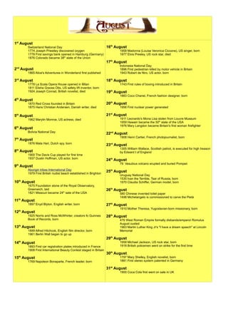 1st
August
Switzerland National Day
1774 Joseph Priestley discovered oxygen
1778 First savings bank opened in Hamburg (Germany)
1876 Colorado became 38th
state of the Union
2nd
August
1865 Alice's Adventures in Wonderland first published
3rd
August
1778 La Scala Opera House opened in Milan
1811 Elisha Graves Otis, US safety lift inventor, born
1924 Joseph Conrad, British novelist, died
4th
August
1870 Red Cross founded in Britain
1875 Hans Christian Andersen, Danish writer, died
5th
August
1962 Marylin Monroe, US actress, died
6th
August
Bolivia National Day
7th
August
1876 Mata Hari, Dutch spy, born
8th
August
1900 The Davis Cup played for first time
1937 Dustin Hoffman, US actor, born
9th
August
Aborigin tribes International Day
1979 First British nudist beach established in Brighton
10th
August
1675 Foundation stone of the Royal Observatory,
Greenwich, laid
1821 Missouri became 24th
sate of the USA
11th
August
1897 Enyd Blyton, English writer, born
12th
August
1925 Norris and Ross McWhirter, creators fo Guinnes
Book of Records, born
13th
August
1899 Alfred Hitchcok, English film director, born
1961 Berlin Wall began to go up
14th
August
1893 First car registration plates introduced in France
1908 First International Beauty Contest staged in Britain
15th
August
1769 Napoleon Bonaparte, French leader, born
16th
August
1958 Madonna (Louise Veronica Ciccone), US singer, born
1977 Elvis Presley, US rock star, died
17th
August
Indonesia National Day
1896 First pedestrian killed by motor vehicle in Britain
1943 Robert de Niro, US actor, born
18th
August
1743 First rules of boxing introduced in Britain
19th
August
1883 Coco Chanel, French fashion designer, born
20th
August
1956 First nuclear power generated
21st
August
1911 Leonardo's Mona Lisa stolen from Louvre Museum
1959 Hawain became the 50th
state of the USA
1976 Mary Langdon became Britain's first woman firefighter
22nd
August
1908 Henri Cartier, French photojournalist, born
23rd
August
1305 William Wallace, Scottish patriot, is executed for high treason
by Edward I of England
24th
August
79 Vesubius volcano erupted and buried Pompeii
25th
August
Uruguay National Day
1530 Ivan the Terrible, Tsar of Russia, born
1970 Claudia Schiffer, German model, born
26th
August
580 Chinese invented toilet paper
1498 Michelangelo is commissioned to carve the Pietà
27th
August
1910 Mother Theresa, Yugoslavian-born missionary, born
28th
August
476 West Roman Empire formally disbands/emperor Romulus
August ousted
1963 Martin Luther King Jr's "I have a dream speech" at Lincoln
Memorial
29th
August
1958 Michael Jackson, US rock star, born
1918 British policemen went on strike for the first time
30th
August
1797 Mary Shelley, English novelist, born
1881 First stereo system patented in Germany
31st
August
1900 Coca Cola first went on sale in UK
 