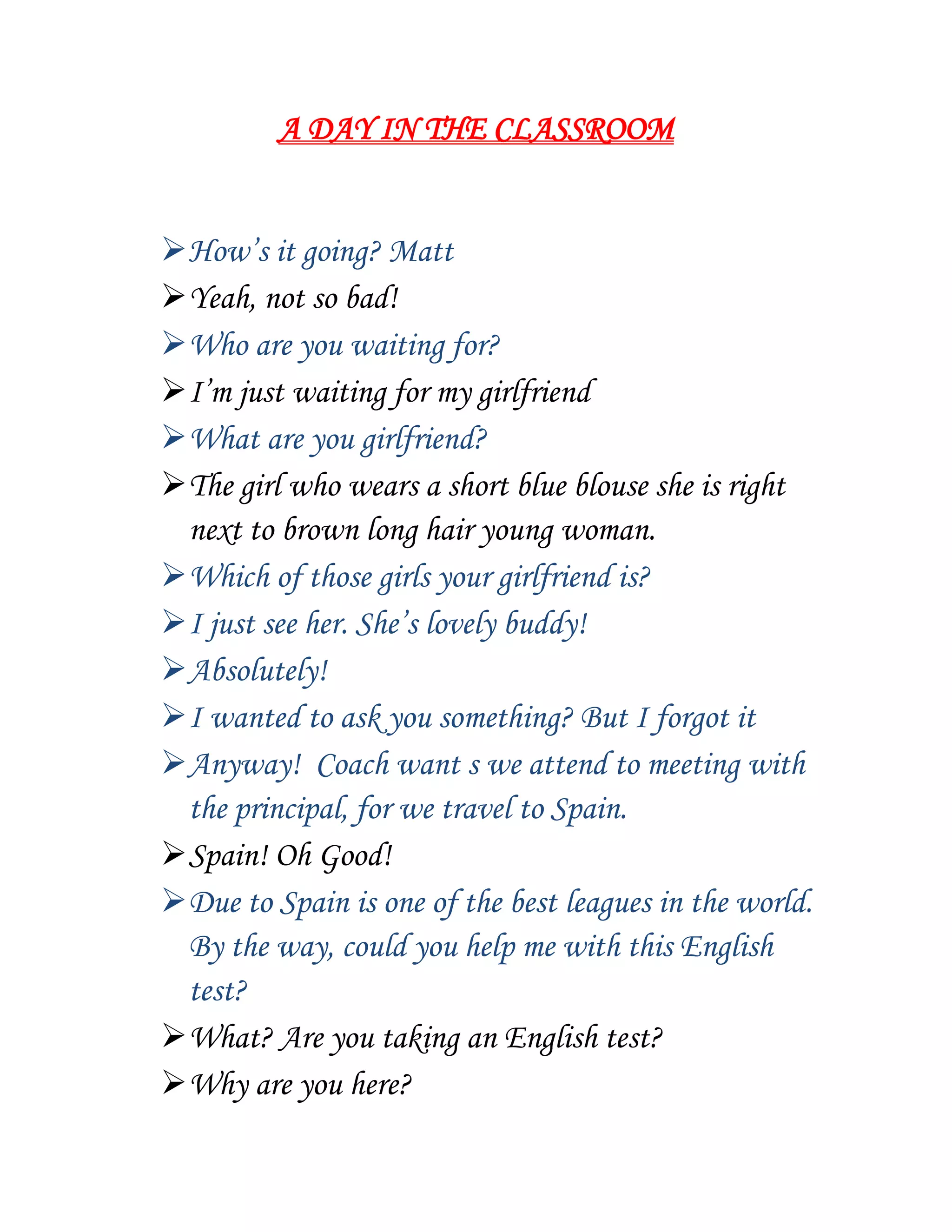 A DAY IN THE CLASSROOM
How’s it going? Matt
Yeah, not so bad!
Who are you waiting for?
I’m just waiting for my girlfriend
What are you girlfriend?
The girl who wears a short blue blouse she is right
next to brown long hair young woman.
Which of those girls your girlfriend is?
I just see her. She’s lovely buddy!
Absolutely!
I wanted to ask you something? But I forgot it
Anyway! Coach want s we attend to meeting with
the principal, for we travel to Spain.
Spain! Oh Good!
Due to Spain is one of the best leagues in the world.
By the way, could you help me with this English
test?
What? Are you taking an English test?
Why are you here?