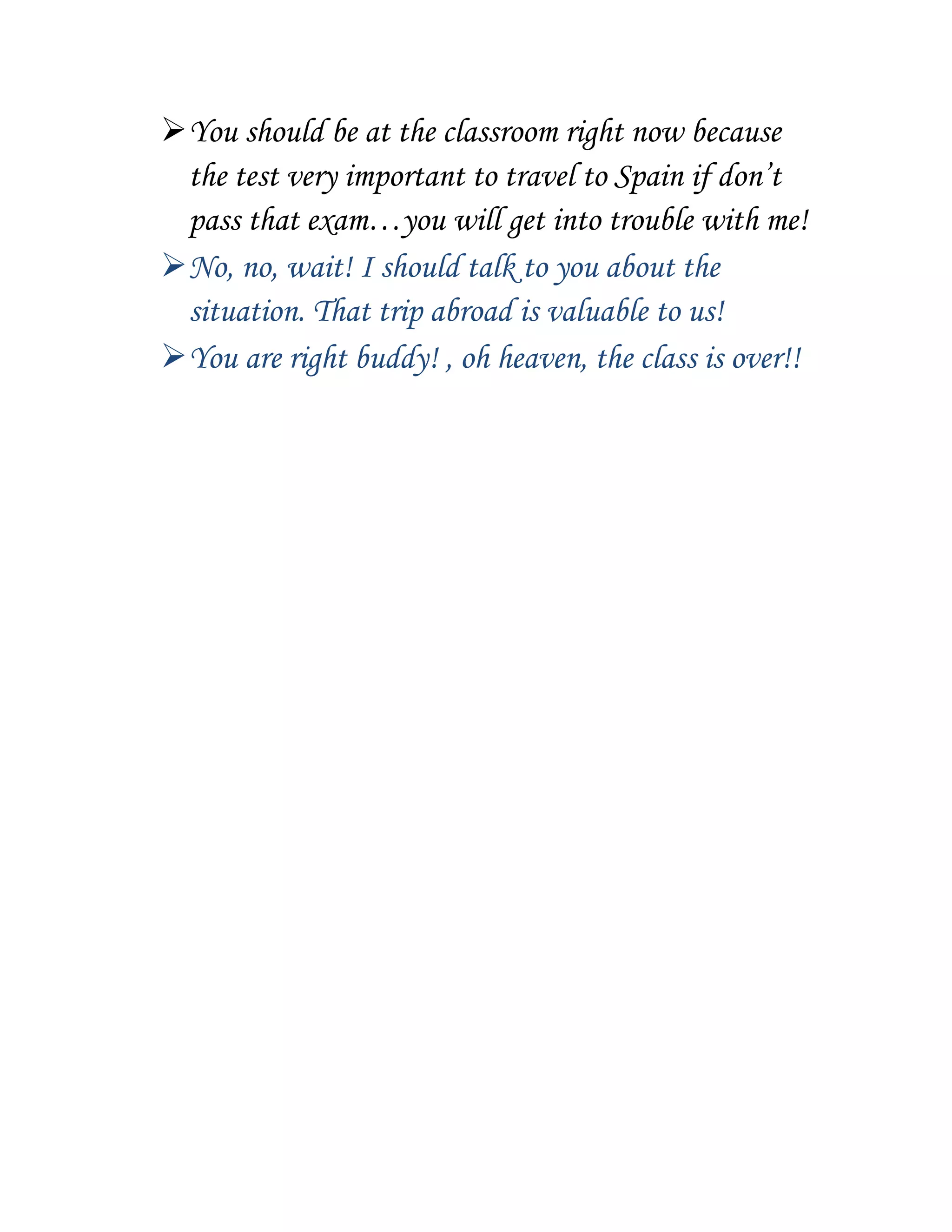 You should be at the classroom right now because
the test very important to travel to Spain if don’t
pass that exam…you will get into trouble with me!
No, no, wait! I should talk to you about the
situation. That trip abroad is valuable to us!
You are right buddy! , oh heaven, the class is over!!