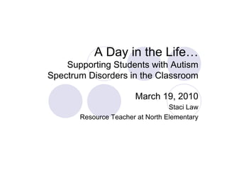 A Day in the Life…
    Supporting Students with Autism
Spectrum Disorders in the Classroom

                       March 19, 2010
                                  Staci Law
       Resource Teacher at North Elementary
 