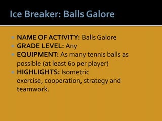    NAME OF ACTIVITY: Balls Galore
   GRADE LEVEL: Any
   EQUIPMENT: As many tennis balls as
    possible (at least 60 per player)
   HIGHLIGHTS: Isometric
    exercise, cooperation, strategy and
    teamwork.
 