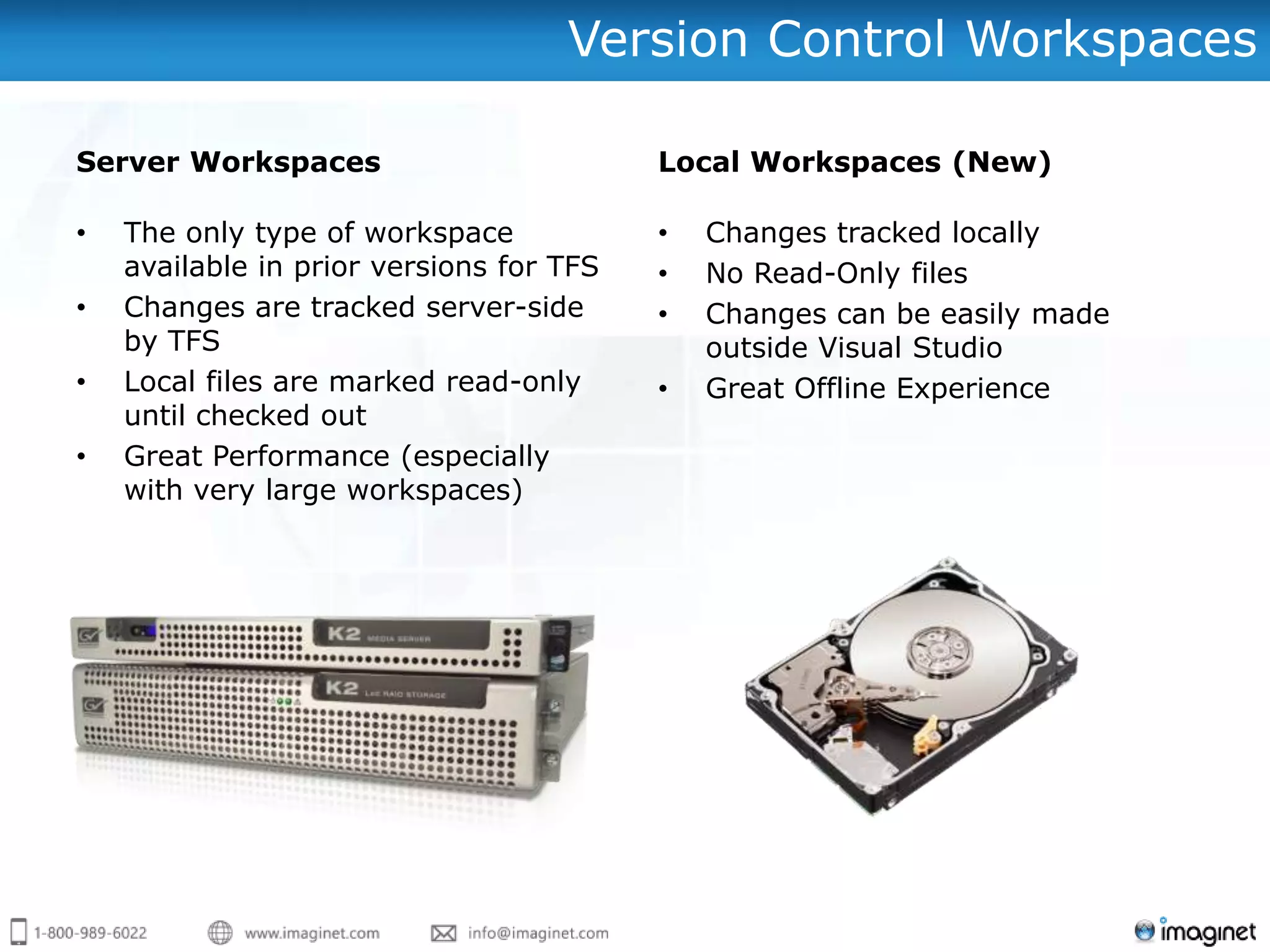 Version Control Workspaces

Server Workspaces                         Local Workspaces (New)

•   The only type of workspace            •   Changes tracked locally
    available in prior versions for TFS   •   No Read-Only files
•   Changes are tracked server-side       •   Changes can be easily made
    by TFS                                    outside Visual Studio
•   Local files are marked read-only      •   Great Offline Experience
    until checked out
•   Great Performance (especially
    with very large workspaces)
 
