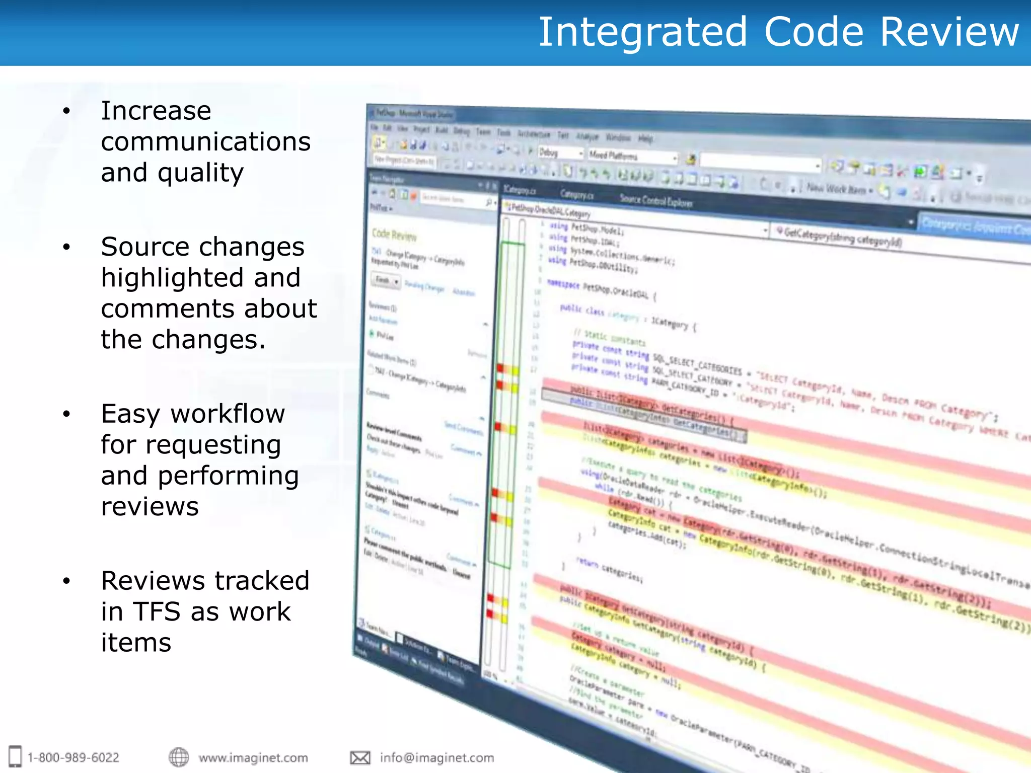 Integrated Code Review
•   Increase
    communications
    and quality

•   Source changes
    highlighted and
    comments about
    the changes.

•   Easy workflow
    for requesting
    and performing
    reviews

•   Reviews tracked
    in TFS as work
    items
 