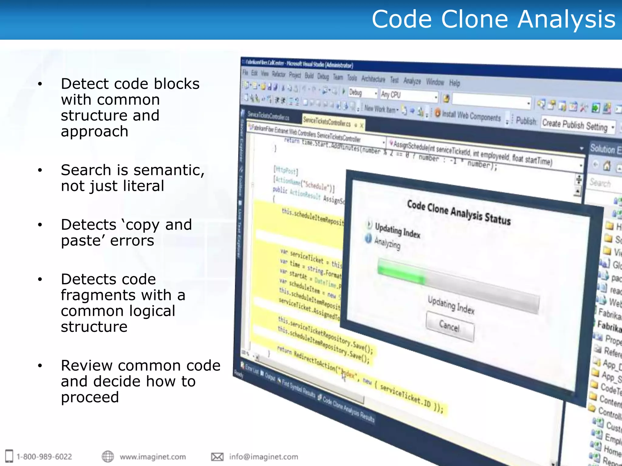 Code Clone Analysis

•   Detect code blocks
    with common
    structure and
    approach

•   Search is semantic,
    not just literal

•   Detects „copy and
    paste‟ errors

•   Detects code
    fragments with a
    common logical
    structure

•   Review common code
    and decide how to
    proceed
 
