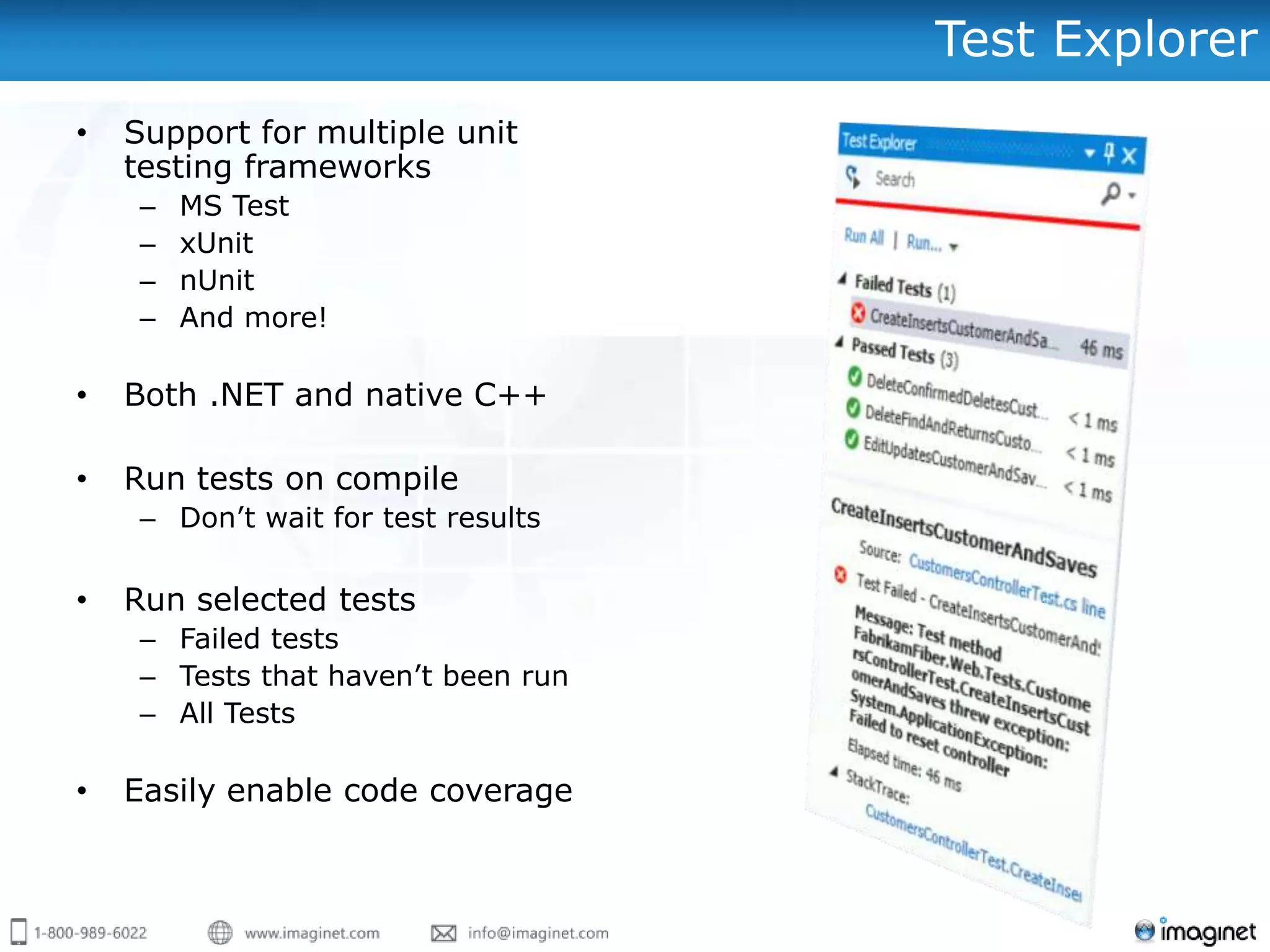 Test Explorer
•   Support for multiple unit
    testing frameworks
     –   MS Test
     –   xUnit
     –   nUnit
     –   And more!

•   Both .NET and native C++

•   Run tests on compile
     – Don‟t wait for test results

•   Run selected tests
     – Failed tests
     – Tests that haven‟t been run
     – All Tests

•   Easily enable code coverage
 