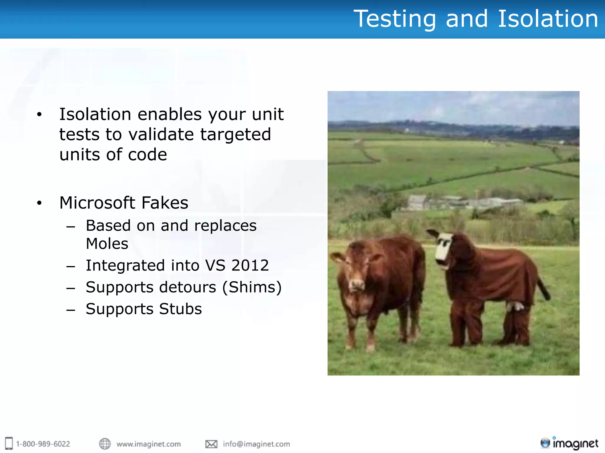 Testing and Isolation


• Isolation enables your unit
  tests to validate targeted
  units of code

• Microsoft Fakes
   – Based on and replaces
     Moles
   – Integrated into VS 2012
   – Supports detours (Shims)
   – Supports Stubs
 
