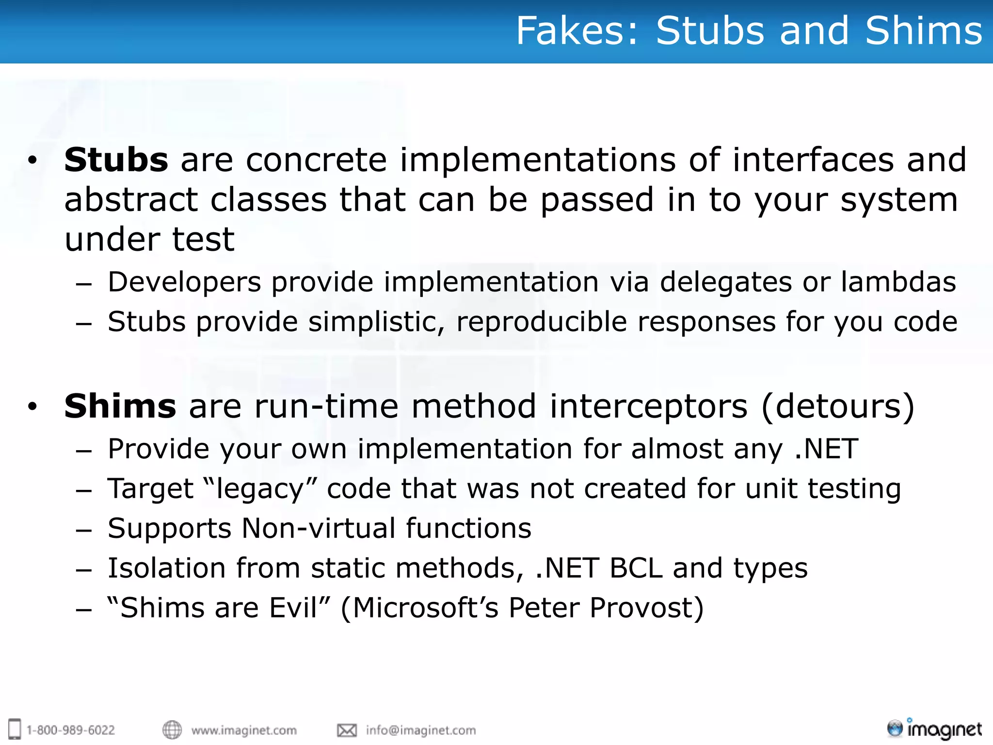 Fakes: Stubs and Shims


• Stubs are concrete implementations of interfaces and
  abstract classes that can be passed in to your system
  under test
  – Developers provide implementation via delegates or lambdas
  – Stubs provide simplistic, reproducible responses for you code


• Shims are run-time method interceptors (detours)
  –   Provide your own implementation for almost any .NET
  –   Target “legacy” code that was not created for unit testing
  –   Supports Non-virtual functions
  –   Isolation from static methods, .NET BCL and types
  –   “Shims are Evil” (Microsoft‟s Peter Provost)
 