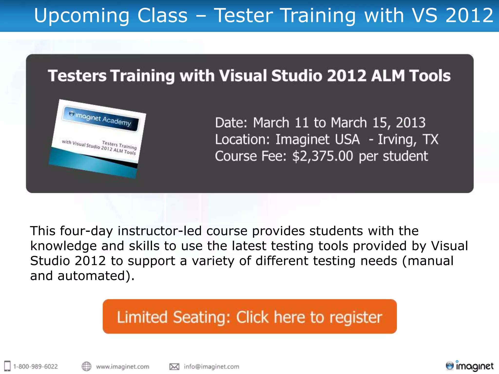 Upcoming Class – Tester Training with VS 2012




This four-day instructor-led course provides students with the
knowledge and skills to use the latest testing tools provided by Visual
Studio 2012 to support a variety of different testing needs (manual
and automated).
 