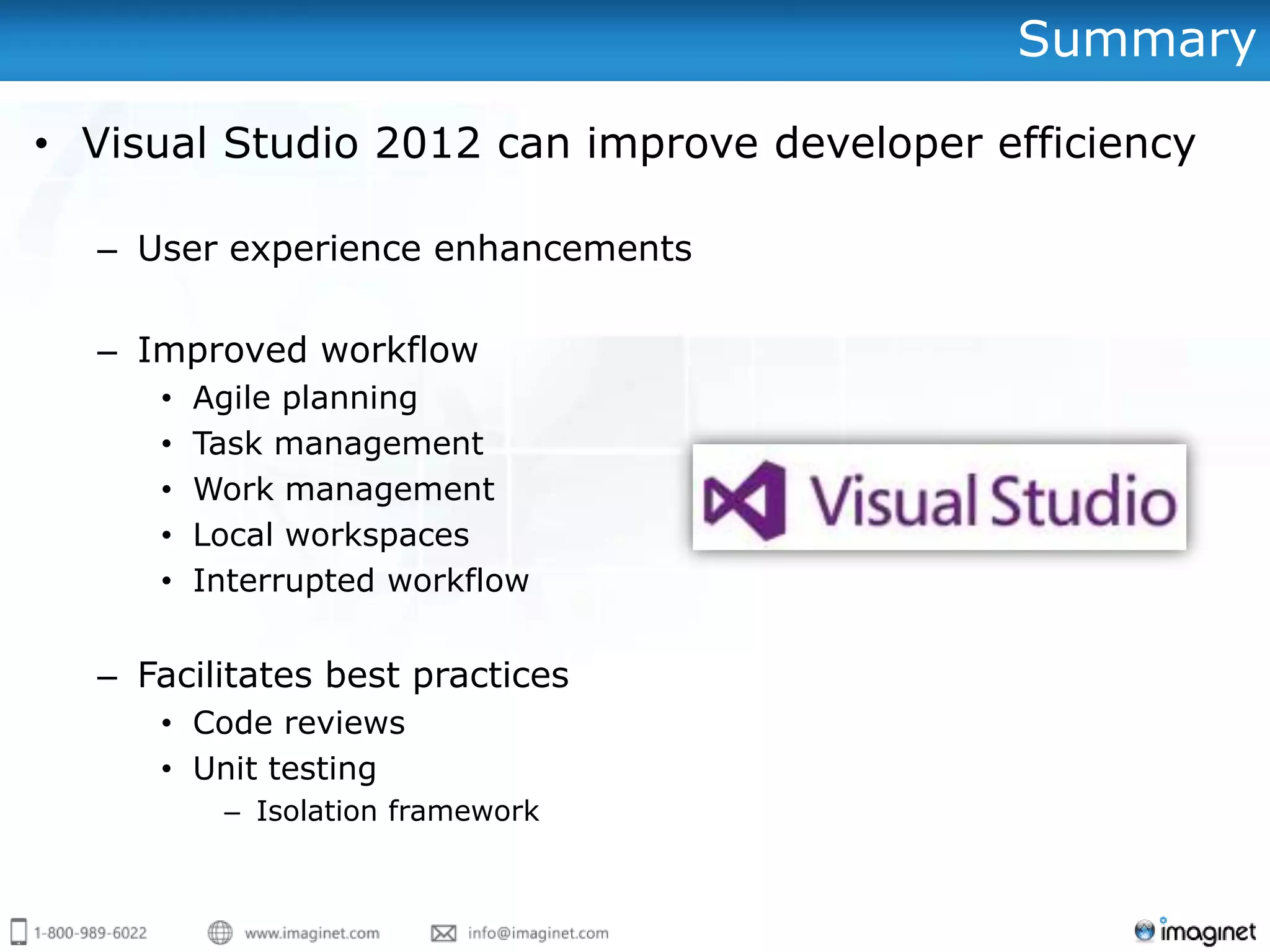 Summary

• Visual Studio 2012 can improve developer efficiency

  – User experience enhancements

  – Improved workflow
     •   Agile planning
     •   Task management
     •   Work management
     •   Local workspaces
     •   Interrupted workflow


  – Facilitates best practices
     • Code reviews
     • Unit testing
          – Isolation framework
 