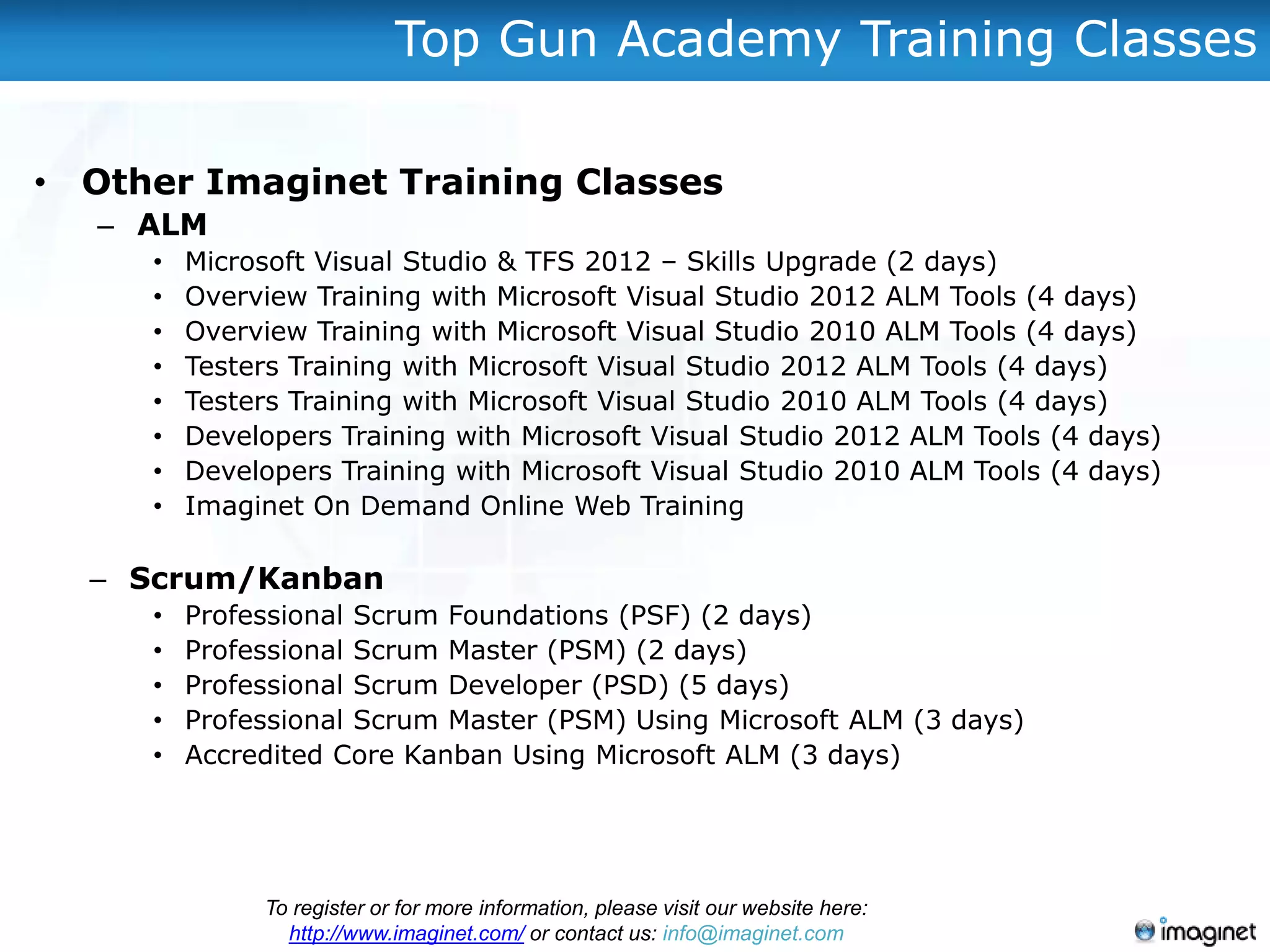 Top Gun Academy Training Classes

• Other Imaginet Training Classes
   – ALM
     •   Microsoft Visual Studio & TFS 2012 – Skills Upgrade (2 days)
     •   Overview Training with Microsoft Visual Studio 2012 ALM Tools (4 days)
     •   Overview Training with Microsoft Visual Studio 2010 ALM Tools (4 days)
     •   Testers Training with Microsoft Visual Studio 2012 ALM Tools (4 days)
     •   Testers Training with Microsoft Visual Studio 2010 ALM Tools (4 days)
     •   Developers Training with Microsoft Visual Studio 2012 ALM Tools (4 days)
     •   Developers Training with Microsoft Visual Studio 2010 ALM Tools (4 days)
     •   Imaginet On Demand Online Web Training

  – Scrum/Kanban
     •   Professional Scrum Foundations (PSF) (2 days)
     •   Professional Scrum Master (PSM) (2 days)
     •   Professional Scrum Developer (PSD) (5 days)
     •   Professional Scrum Master (PSM) Using Microsoft ALM (3 days)
     •   Accredited Core Kanban Using Microsoft ALM (3 days)




              To register or for more information, please visit our website here:
                http://www.imaginet.com/ or contact us: info@imaginet.com
 