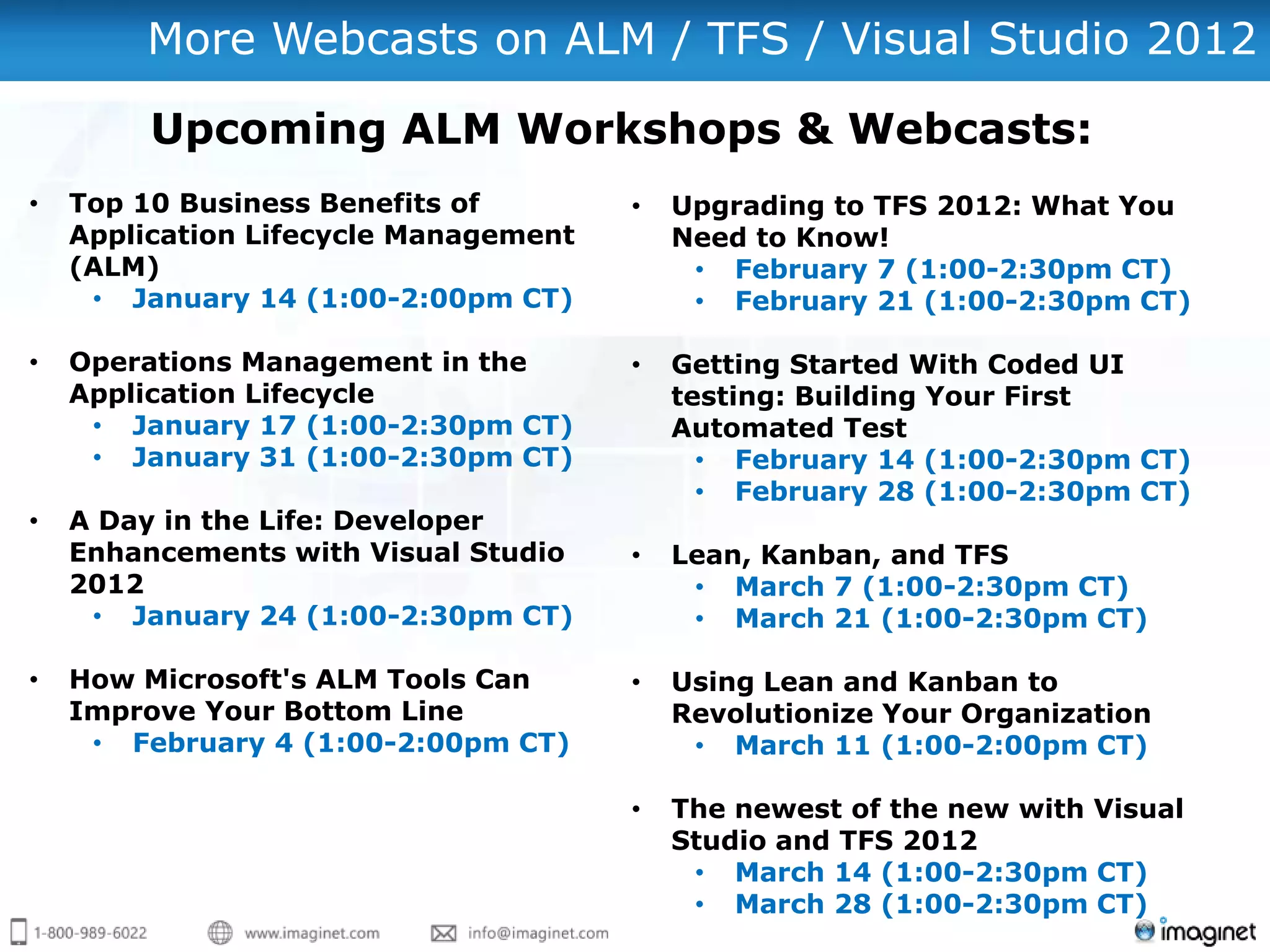 More Webcasts on ALM / TFS / Visual Studio 2012

         Upcoming ALM Workshops & Webcasts:
•   Top 10 Business Benefits of        •   Upgrading to TFS 2012: What You
    Application Lifecycle Management       Need to Know!
    (ALM)                                   • February 7 (1:00-2:30pm CT)
     • January 14 (1:00-2:00pm CT)          • February 21 (1:00-2:30pm CT)

•   Operations Management in the       •   Getting Started With Coded UI
    Application Lifecycle                  testing: Building Your First
     • January 17 (1:00-2:30pm CT)         Automated Test
     • January 31 (1:00-2:30pm CT)           • February 14 (1:00-2:30pm CT)
                                             • February 28 (1:00-2:30pm CT)
•   A Day in the Life: Developer
    Enhancements with Visual Studio    •   Lean, Kanban, and TFS
    2012                                    • March 7 (1:00-2:30pm CT)
     • January 24 (1:00-2:30pm CT)          • March 21 (1:00-2:30pm CT)

•   How Microsoft's ALM Tools Can      •   Using Lean and Kanban to
    Improve Your Bottom Line               Revolutionize Your Organization
     • February 4 (1:00-2:00pm CT)          • March 11 (1:00-2:00pm CT)

                                       •   The newest of the new with Visual
                                           Studio and TFS 2012
                                            • March 14 (1:00-2:30pm CT)
                                            • March 28 (1:00-2:30pm CT)
 