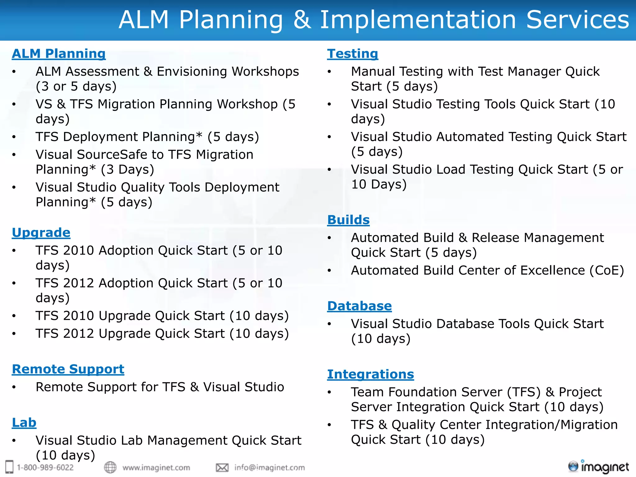 ALM Planning & Implementation Services
ALM Planning                                     Testing
•  ALM Assessment & Envisioning Workshops        •  Manual Testing with Test Manager Quick
   (3 or 5 days)                                    Start (5 days)
•  VS & TFS Migration Planning Workshop (5       •  Visual Studio Testing Tools Quick Start (10
   days)                                            days)
•  TFS Deployment Planning* (5 days)             •  Visual Studio Automated Testing Quick Start
•  Visual SourceSafe to TFS Migration               (5 days)
   Planning* (3 Days)                            •  Visual Studio Load Testing Quick Start (5 or
•  Visual Studio Quality Tools Deployment           10 Days)
   Planning* (5 days)
                                                 Builds
Upgrade                                          •  Automated Build & Release Management
•  TFS 2010   Adoption Quick Start (5 or 10         Quick Start (5 days)
   days)                                         •  Automated Build Center of Excellence (CoE)
•  TFS 2012   Adoption Quick Start (5 or 10
   days)
                                                 Database
•  TFS 2010   Upgrade Quick Start (10 days)
                                                 •  Visual Studio Database Tools Quick Start
•  TFS 2012   Upgrade Quick Start (10 days)         (10 days)

Remote Support                                   Integrations
• Remote Support for TFS & Visual Studio         •  Team Foundation Server (TFS) & Project
                                                    Server Integration Quick Start (10 days)
Lab                                              •  TFS & Quality Center Integration/Migration
•  Visual Studio Lab Management Quick Start         Quick Start (10 days)
   (10 days)                      Email us at:
 