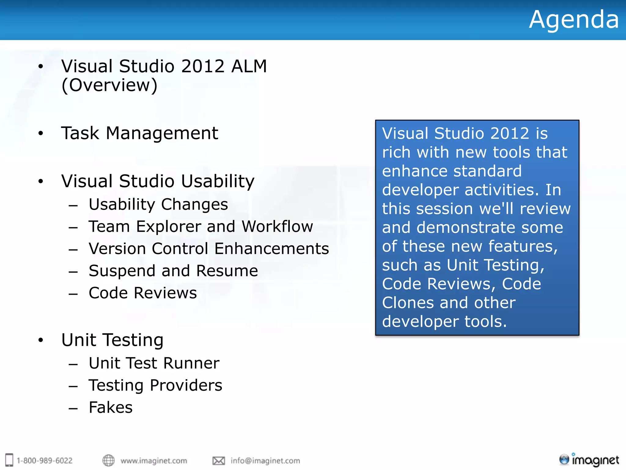 Agenda
• Visual Studio 2012 ALM
  (Overview)

• Task Management                     Visual Studio 2012 is
                                      rich with new tools that
                                      enhance standard
• Visual Studio Usability             developer activities. In
   –   Usability Changes              this session we'll review
   –   Team Explorer and Workflow     and demonstrate some
   –   Version Control Enhancements   of these new features,
   –   Suspend and Resume             such as Unit Testing,
                                      Code Reviews, Code
   –   Code Reviews
                                      Clones and other
                                      developer tools.
• Unit Testing
   – Unit Test Runner
   – Testing Providers
   – Fakes
 