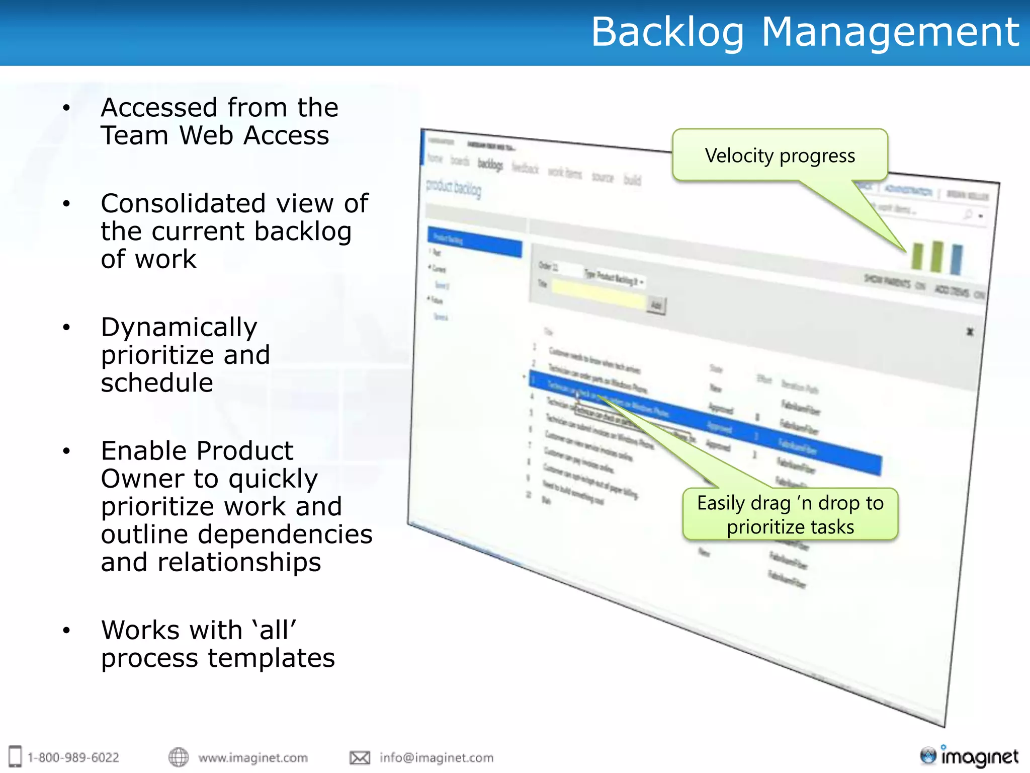 Backlog Management
•   Accessed from the
    Team Web Access
                               Velocity progress

•   Consolidated view of
    the current backlog
    of work

•   Dynamically
    prioritize and
    schedule

•   Enable Product
    Owner to quickly
    prioritize work and        Easily drag ’n drop to
    outline dependencies          prioritize tasks
    and relationships

•   Works with „all‟
    process templates
 