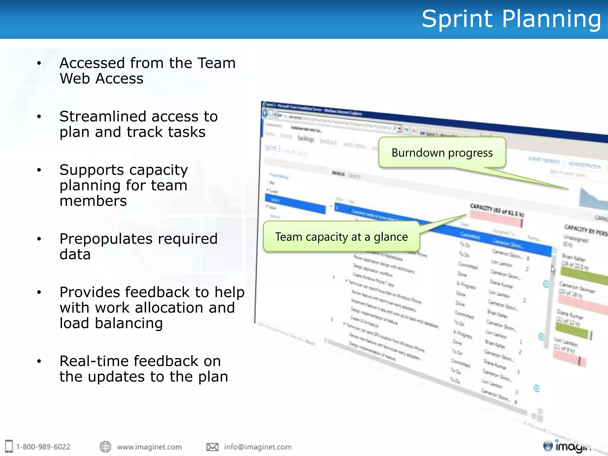 Sprint Planning
•   Accessed from the Team
    Web Access

•   Streamlined access to
    plan and track tasks
                                                     Burndown progress
•   Supports capacity
    planning for team
    members

•   Prepopulates required       Team capacity at a glance
    data

•   Provides feedback to help
    with work allocation and
    load balancing

•   Real-time feedback on
    the updates to the plan
 