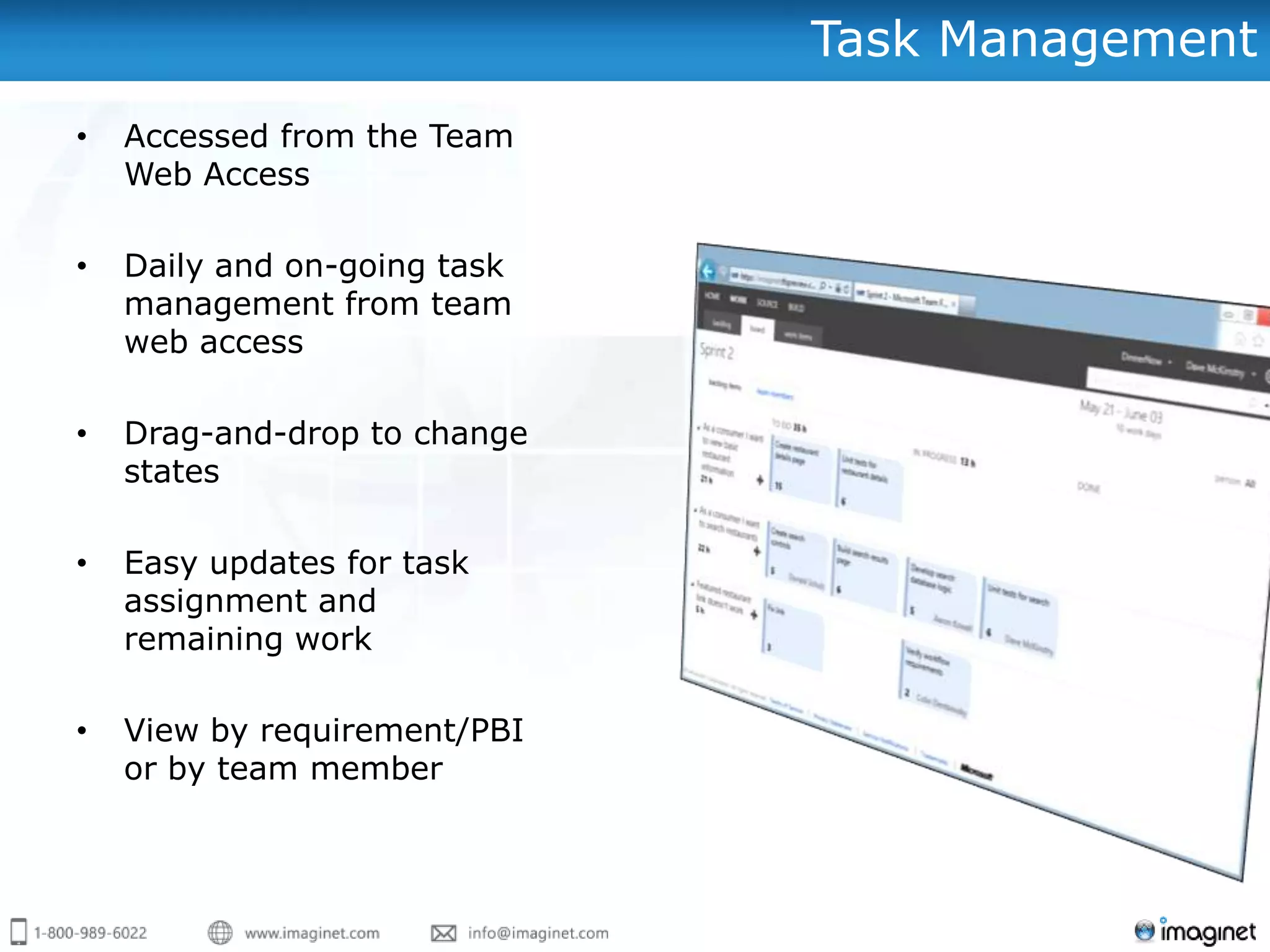 Task Management
•   Accessed from the Team
    Web Access

•   Daily and on-going task
    management from team
    web access

•   Drag-and-drop to change
    states

•   Easy updates for task
    assignment and
    remaining work

•   View by requirement/PBI
    or by team member
 